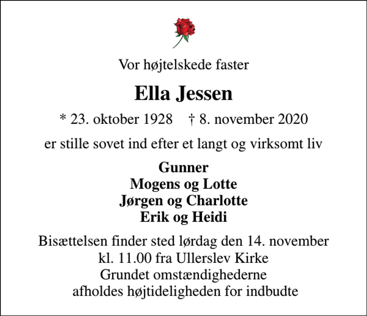 <p>Vor højtelskede faster<br />Ella Jessen<br />* 23. oktober 1928 ✝ 8. november 2020<br />er stille sovet ind efter et langt og virksomt liv<br />Gunner Mogens og Lotte Jørgen og Charlotte Erik og Heidi<br />Bisættelsen finder sted lørdag den 14. november kl. 11.00 fra Ullerslev Kirke Grundet omstændighederne afholdes højtideligheden for indbudte</p>