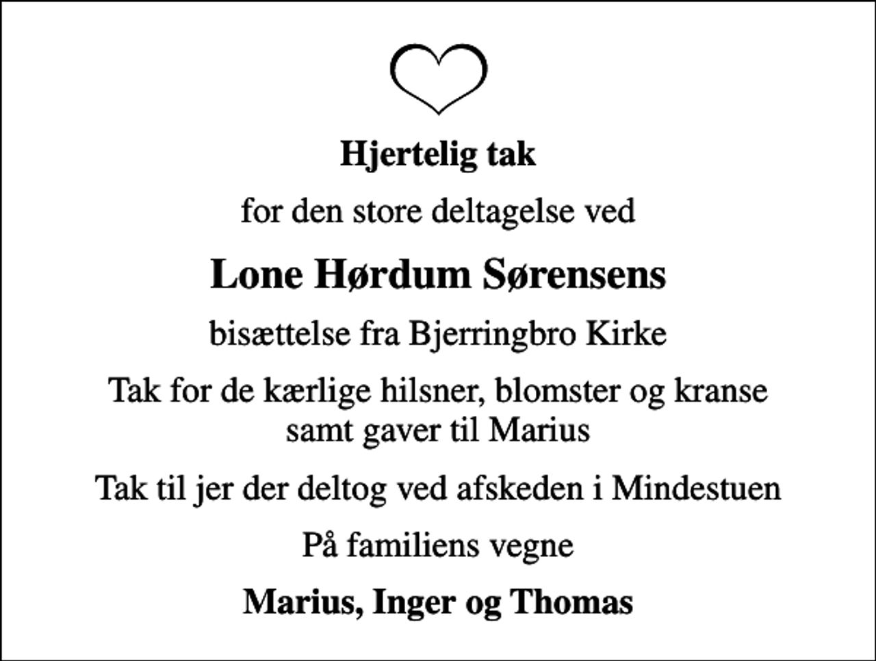 <p>Hjertelig tak<br />for den store deltagelse ved<br />Lone Hørdum Sørensens<br />bisættelse fra Bjerringbro Kirke<br />Tak for de kærlige hilsner, blomster og kranse samt gaver til Marius<br />Tak til jer der deltog ved afskeden i Mindestuen<br />På familiens vegne<br />Marius, Inger og Thomas</p>