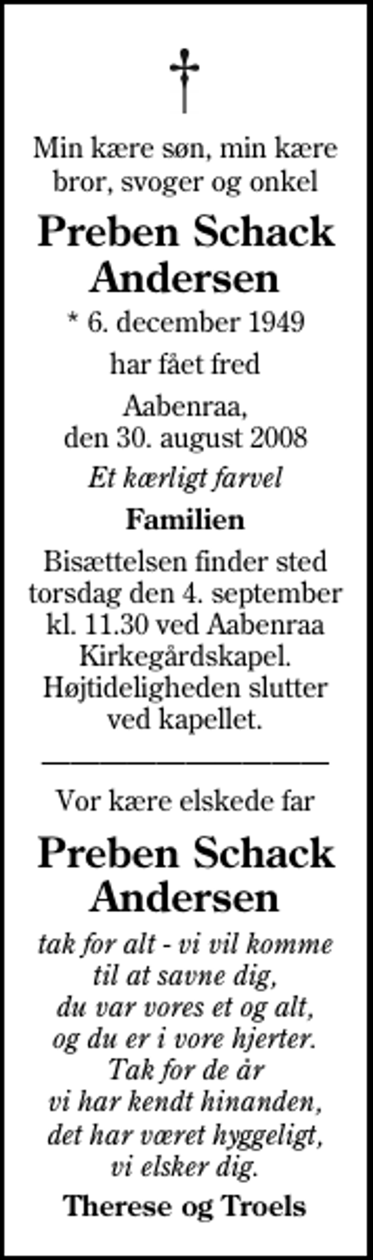 <p>Min kære søn, min kære bror, svoger og onkel<br />Preben Schack Andersen<br />* 6. december 1949<br />har fået fred<br />Aabenraa, den 30. august 2008<br />Et kærligt farvel<br />Familien<br />Bisættelsen finder sted torsdag den 4. september kl. 11.30 ved Aabenraa Kirkegårdskapel Højtideligheden slutter ved kapellet.<br />Vor kære elskede far<br />Preben Schack Andersen<br />tak for alt - vi vil komme til at savne dig, du var vores et og alt, og du er i vore hjerter. Tak for de år vi har kendt hinanden, det har været hyggeligt, vi elsker dig.<br />Therese og Troels</p>