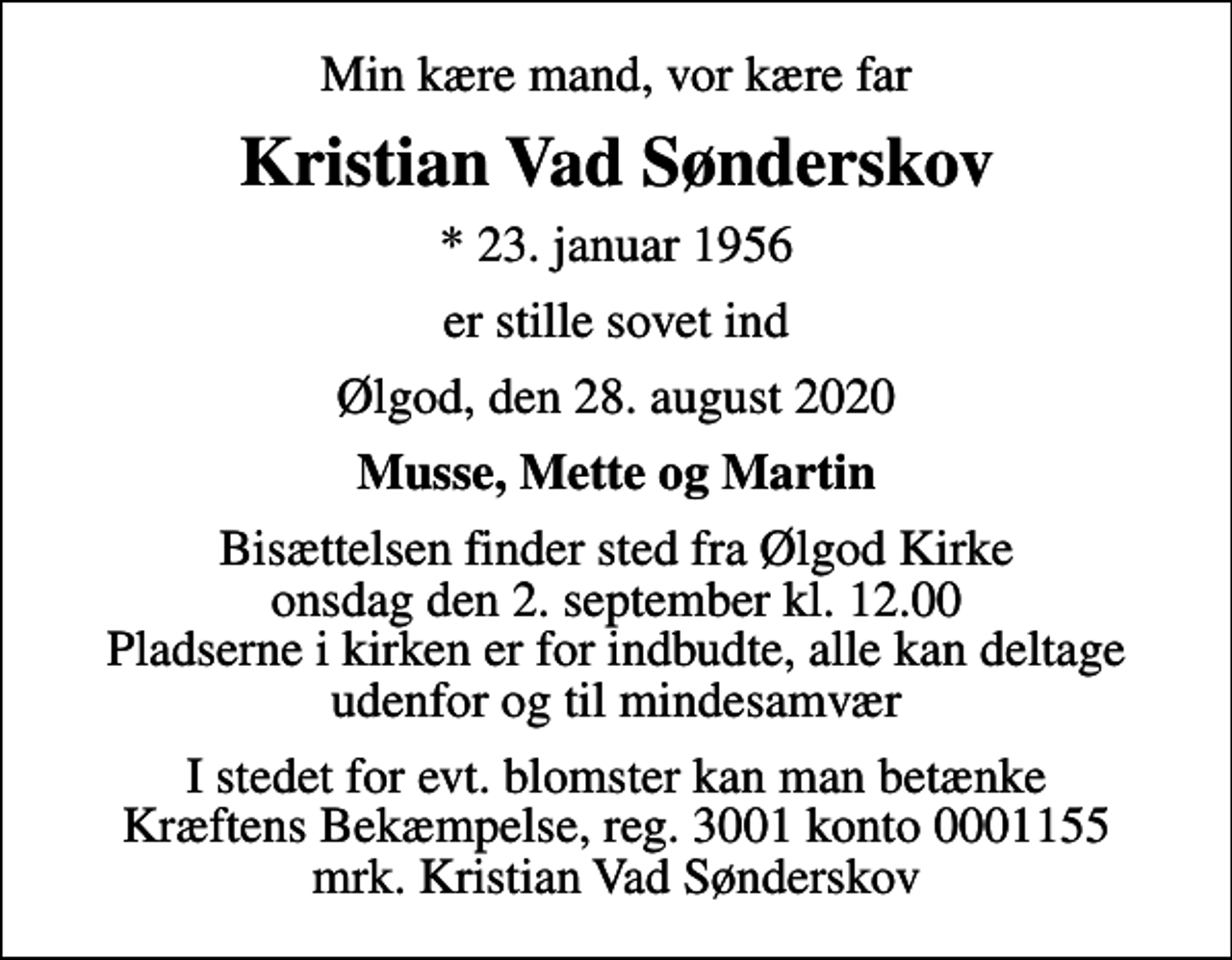 <p>Min kære mand, vor kære far<br />Kristian Vad Sønderskov<br />* 23. januar 1956<br />er stille sovet ind<br />Ølgod, den 28. august 2020<br />Musse, Mette og Martin<br />Bisættelsen finder sted fra Ølgod Kirke onsdag den 2. september kl. 12.00 Pladserne i kirken er for indbudte, alle kan deltage udenfor og til mindesamvær<br />I stedet for evt. blomster kan man betænke<br />Kræftens Bekæmpelse reg.3001konto0001155mrk. Kristian Vad<br />Sønderskov</p>