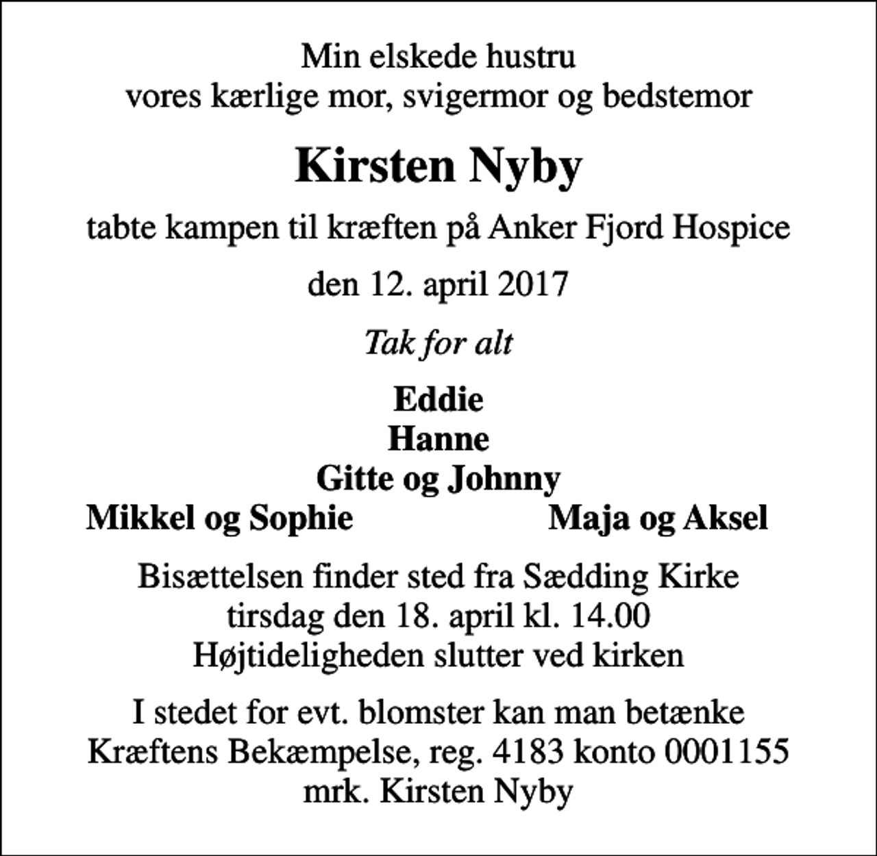 <p>Min elskede hustru vores kærlige mor, svigermor og bedstemor<br />Kirsten Nyby<br />tabte kampen til kræften på Anker Fjord Hospice<br />den 12. april 2017<br />Tak for alt<br />Eddie Hanne Gitte og Johnny<br />Mikkel og Sophie<br />Maja og Aksel<br />Bisættelsen finder sted fra Sædding Kirke tirsdag den 18. april kl. 14.00 Højtideligheden slutter ved kirken<br />I stedet for evt. blomster kan man betænke<br />Kræftens Bekæmpelse reg.4183konto0001155mrk. Kirsten<br />Nyby</p>