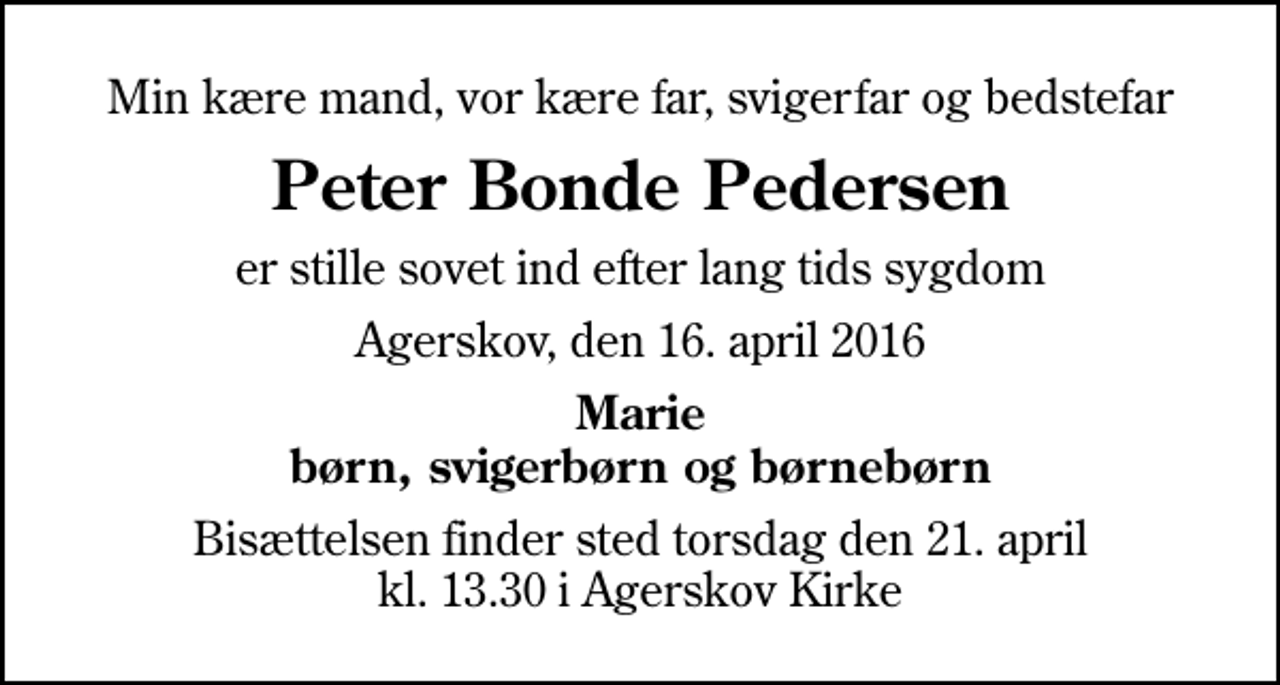 <p>Min kære mand, vor kære far, svigerfar og bedstefar<br />Peter Bonde Pedersen<br />er stille sovet ind efter lang tids sygdom<br />Agerskov, den 16. april 2016<br />Marie børn, svigerbørn og børnebørn<br />Bisættelsen finder sted torsdag den 21. april kl. 13.30 i Agerskov Kirke</p>