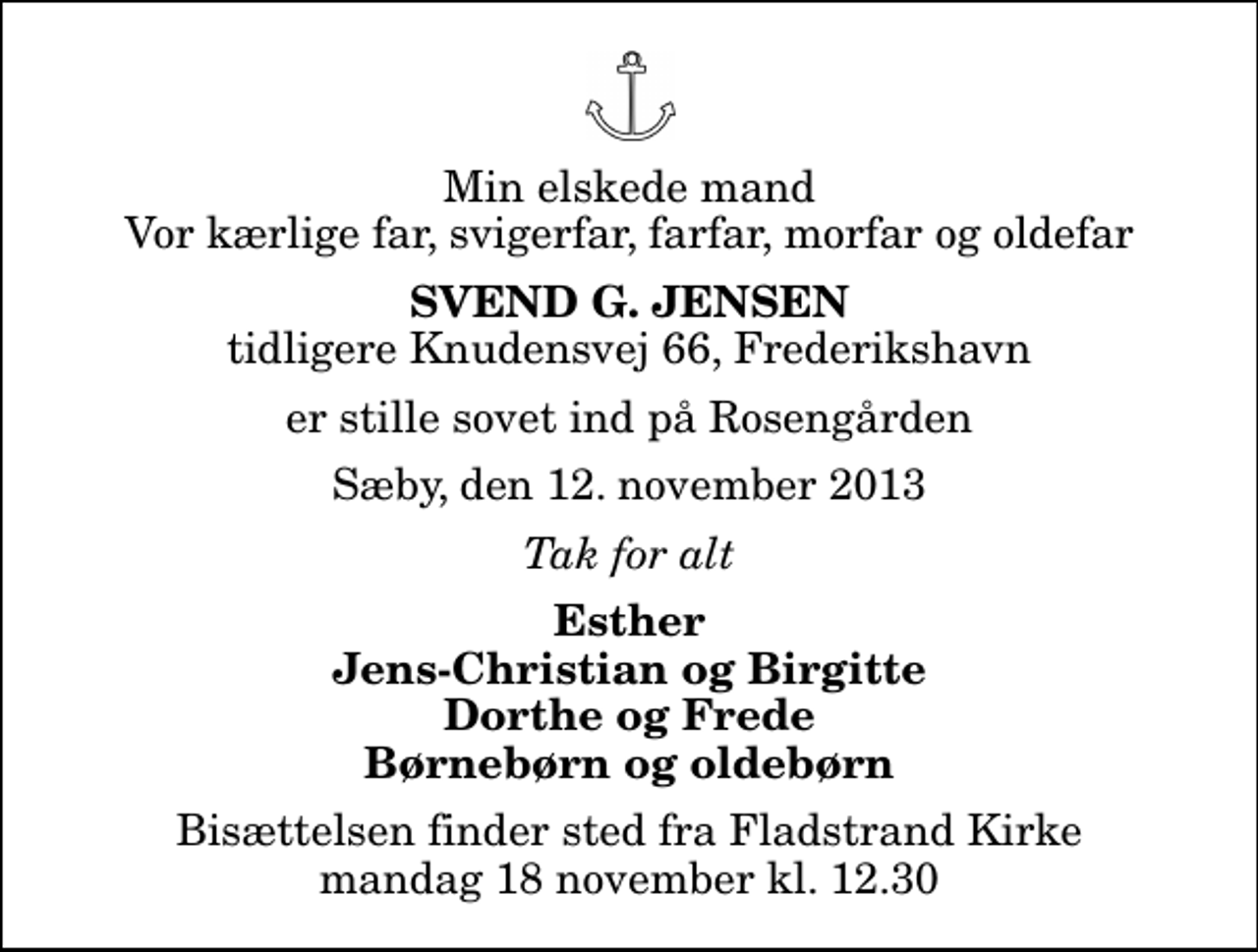 <p>Min elskede mand Vor kærlige far, svigerfar, farfar, morfar og oldefar<br />Svend G. Jensen<br />tidligere Knudensvej 66, Frederikshavn<br />er stille sovet ind på Rosengården<br />Sæby, den 12. november 2013<br />Tak for alt<br />Esther Jens-Christian og Birgitte Dorthe og Frede Børnebørn og oldebørn<br />Bisættelsen finder sted fra Fladstrand Kirke mandag 18 november kl. 12.30</p>