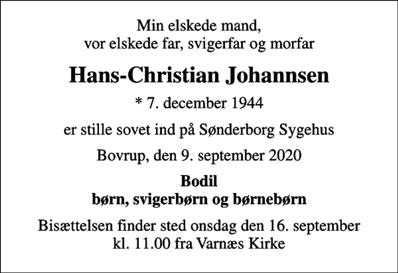 <p>Min elskede mand, vor elskede far, svigerfar og morfar<br />Hans-Christian Johannsen<br />* 7. december 1944<br />er stille sovet ind på Sønderborg Sygehus<br />Bovrup, den 9. september 2020<br />Bodil børn, svigerbørn og børnebørn<br />Bisættelsen finder sted onsdag den 16. september kl. 11.00 fra Varnæs Kirke</p>