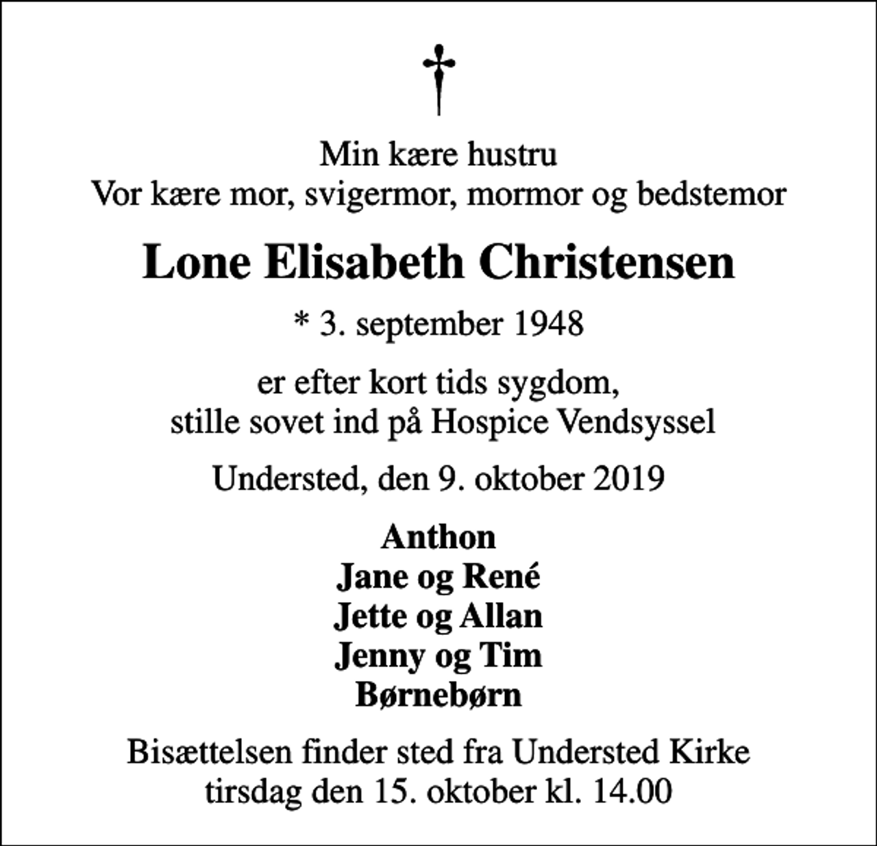 <p>Min kære hustru Vor kære mor, svigermor, mormor og bedstemor<br />Lone Elisabeth Christensen<br />* 3. september 1948<br />er efter kort tids sygdom, stille sovet ind på Hospice Vendsyssel<br />Understed, den 9. oktober 2019<br />Anthon Jane og René Jette og Allan Jenny og Tim Børnebørn<br />Bisættelsen finder sted fra Understed Kirke tirsdag den 15. oktober kl. 14.00</p>