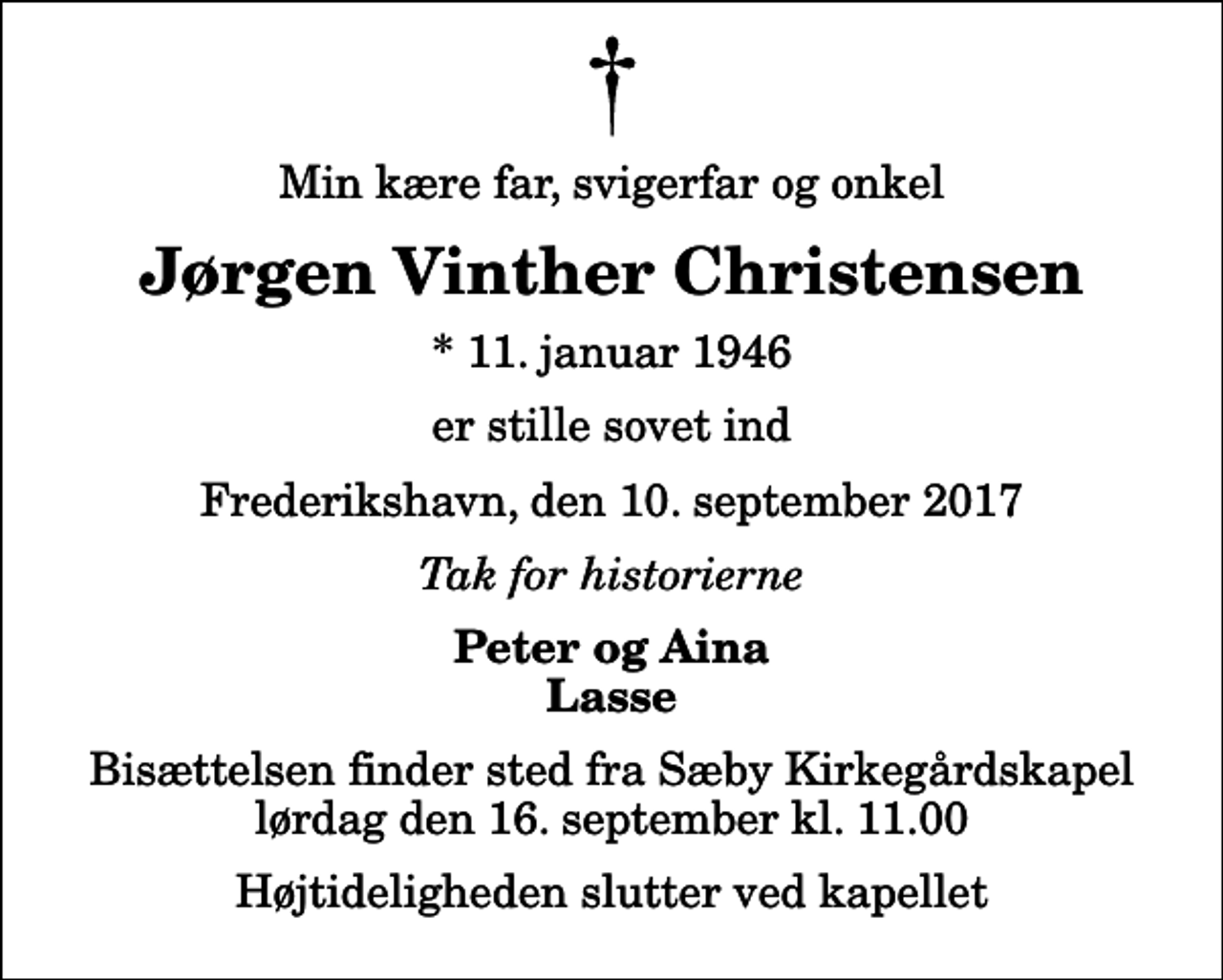 <p>Min kære far, svigerfar og onkel<br />Jørgen Vinther Christensen<br />* 11. januar 1946<br />er stille sovet ind<br />Frederikshavn, den 10. september 2017<br />Tak for historierne<br />Peter og Aina Lasse<br />Bisættelsen finder sted fra Sæby Kirkegårdskapel lørdag den 16. september kl. 11.00 Højtideligheden slutter ved kapellet</p>