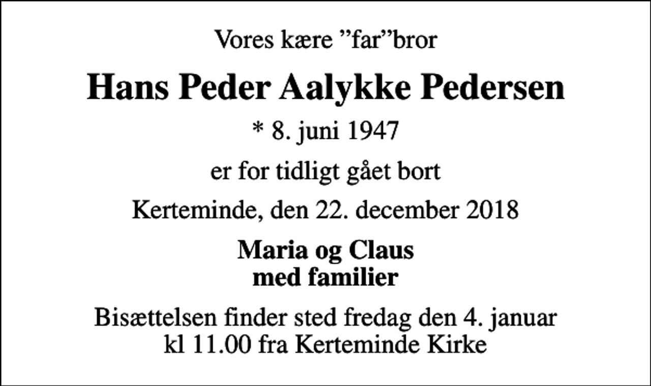 <p>Vores kære farbror<br />Hans Peder Aalykke Pedersen<br />* 8. juni 1947<br />er for tidligt gået bort<br />Kerteminde, den 22. december 2018<br />Maria og Claus med familier<br />Bisættelsen finder sted fredag den 4. januar kl 11.00 fra Kerteminde Kirke</p>