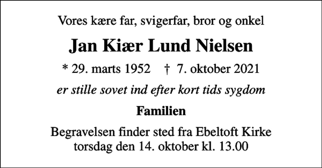 <p>Vores kære far, svigerfar, bror og onkel<br />Jan Kiær Lund Nielsen<br />* 29. marts 1952 ✝ 7. oktober 2021<br />er stille sovet ind efter kort tids sygdom<br />Familien<br />Begravelsen finder sted fra Ebeltoft Kirke torsdag den 14. oktober kl. 13.00</p>