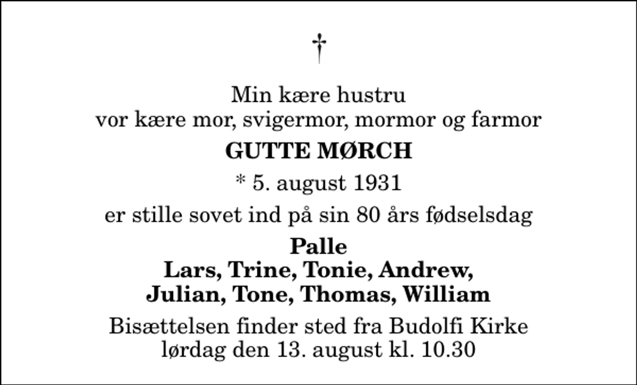 <p>Min kære hustru vor kære mor, svigermor, mormor og farmor<br />Gutte Mørch<br />* 5. august 1931<br />er stille sovet ind på sin 80 års fødselsdag<br />Palle Lars, Trine, Tonie, Andrew, Julian, Tone, Thomas, William<br />Bisættelsen finder sted fra Budolfi Kirke lørdag den 13. august kl. 10.30</p>