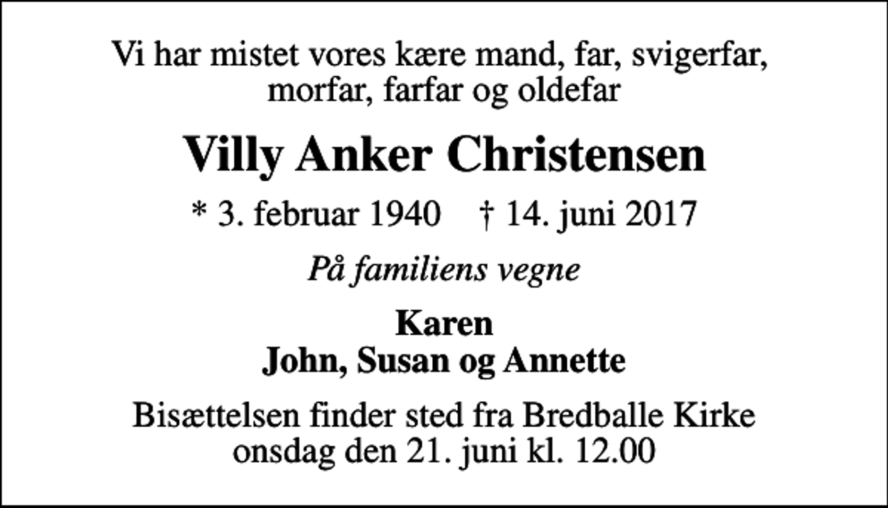 <p>Vi har mistet vores kære mand, far, svigerfar, morfar, farfar og oldefar<br />Villy Anker Christensen<br />* 3. februar 1940 ✝ 14. juni 2017<br />På familiens vegne<br />Karen John, Susan og Annette<br />Bisættelsen finder sted fra Bredballe Kirke onsdag den 21. juni kl. 12.00</p>