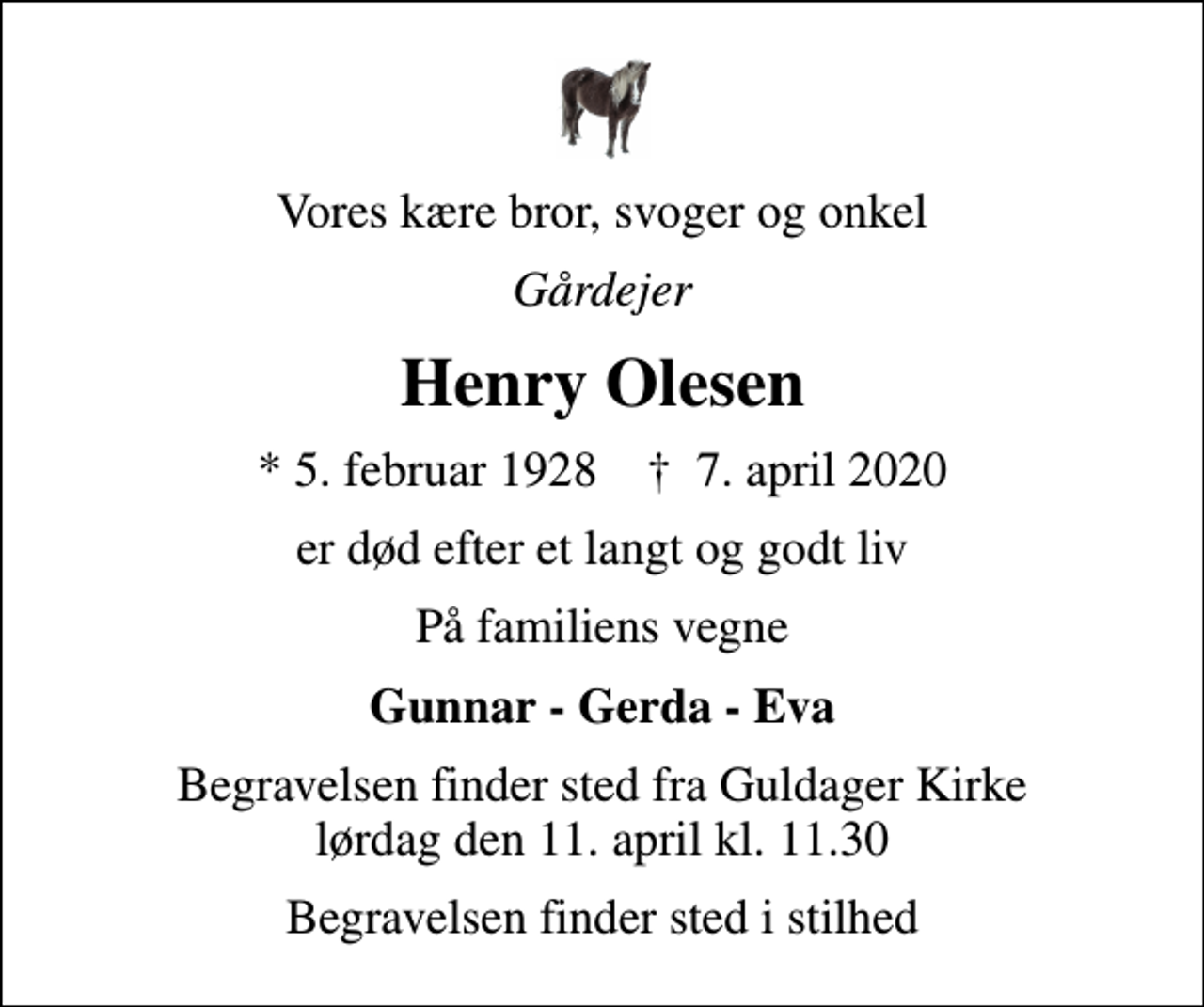 <p>Vores kære bror, svoger og onkel<br />Gårdejer<br />Henry Olesen<br />* 5. februar 1928 ✝ 7. april 2020<br />er død efter et langt og godt liv<br />På familiens vegne<br />Gunnar - Gerda - Eva<br />Begravelsen finder sted fra Guldager Kirke lørdag den 11. april kl. 11.30<br />Begravelsen finder sted i stilhed</p>