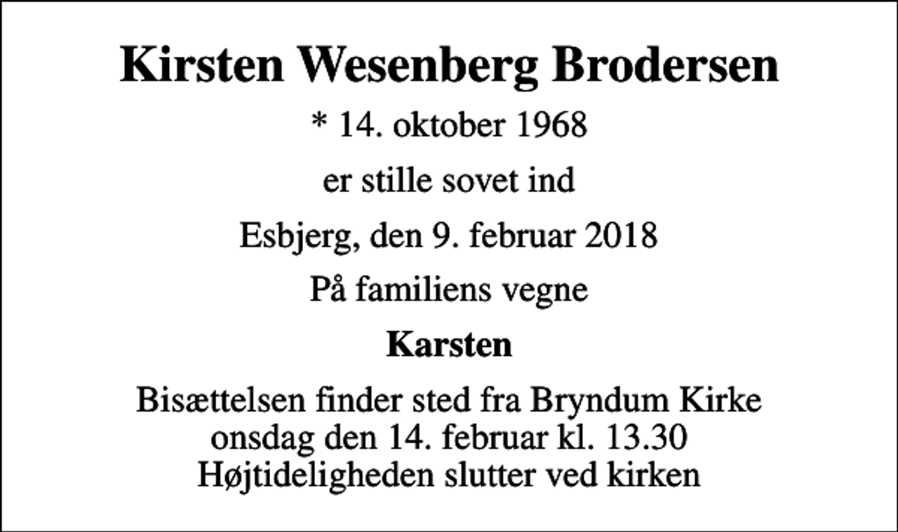 <p>Kirsten Wesenberg Brodersen<br />* 14. oktober 1968<br />er stille sovet ind<br />Esbjerg, den 9. februar 2018<br />På familiens vegne<br />Karsten<br />Bisættelsen finder sted fra Bryndum Kirke onsdag den 14. februar kl. 13.30 Højtideligheden slutter ved kirken</p>