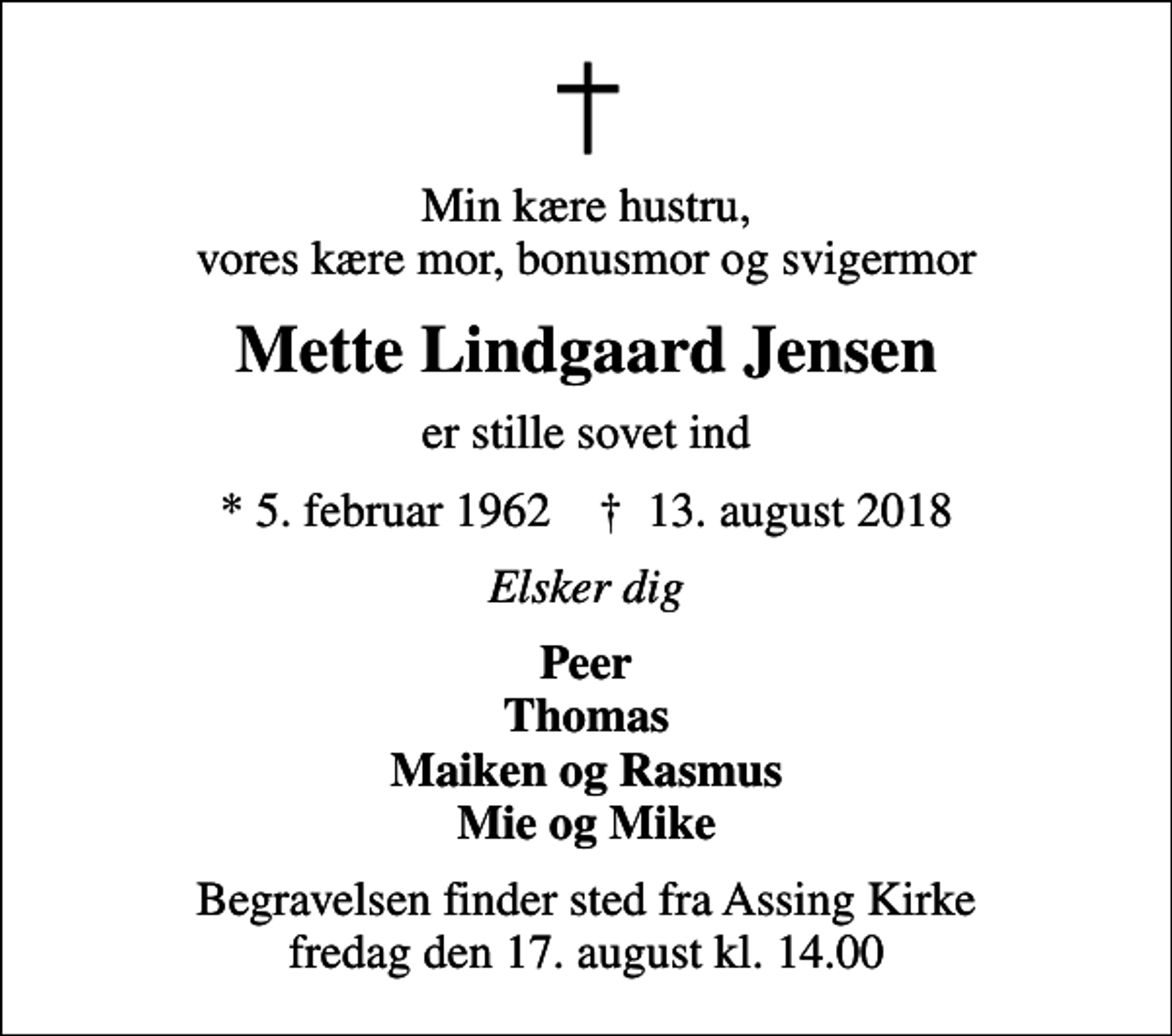 <p>Min kære hustru, vores kære mor, bonusmor og svigermor<br />Mette Lindgaard Jensen<br />er stille sovet ind<br />* 5. februar 1962 ✝ 13. august 2018<br />Elsker dig<br />Peer Thomas Maiken og Rasmus Mie og Mike<br />Begravelsen finder sted fra Assing Kirke fredag den 17. august kl. 14.00</p>