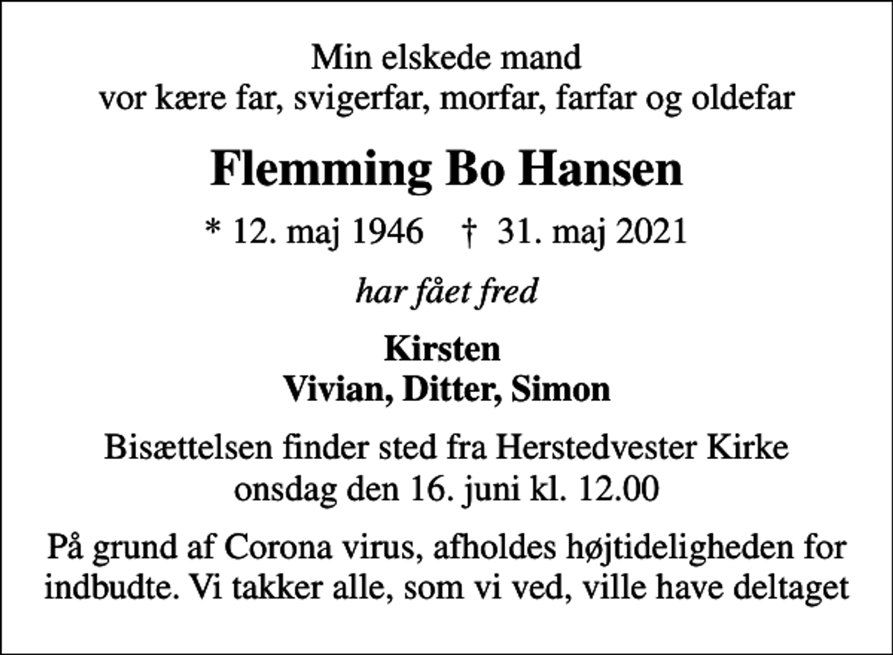 <p>Min elskede mand vor kære far, svigerfar, morfar, farfar og oldefar<br />Flemming Bo Hansen<br />* 12. maj 1946 ✝ 31. maj 2021<br />har fået fred<br />Kirsten Vivian, Ditter, Simon<br />Bisættelsen finder sted fra Herstedvester Kirke onsdag den 16. juni kl. 12.00<br />På grund af Corona virus, afholdes højtideligheden for indbudte. Vi takker alle, som vi ved, ville have deltaget</p>