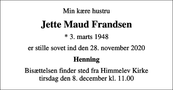 <p>Min kære hustru<br />Jette Maud Frandsen<br />* 3. marts 1948<br />er stille sovet ind den 28. november 2020<br />Henning<br />Bisættelsen finder sted fra Himmelev Kirke tirsdag den 8. december kl. 11.00</p>