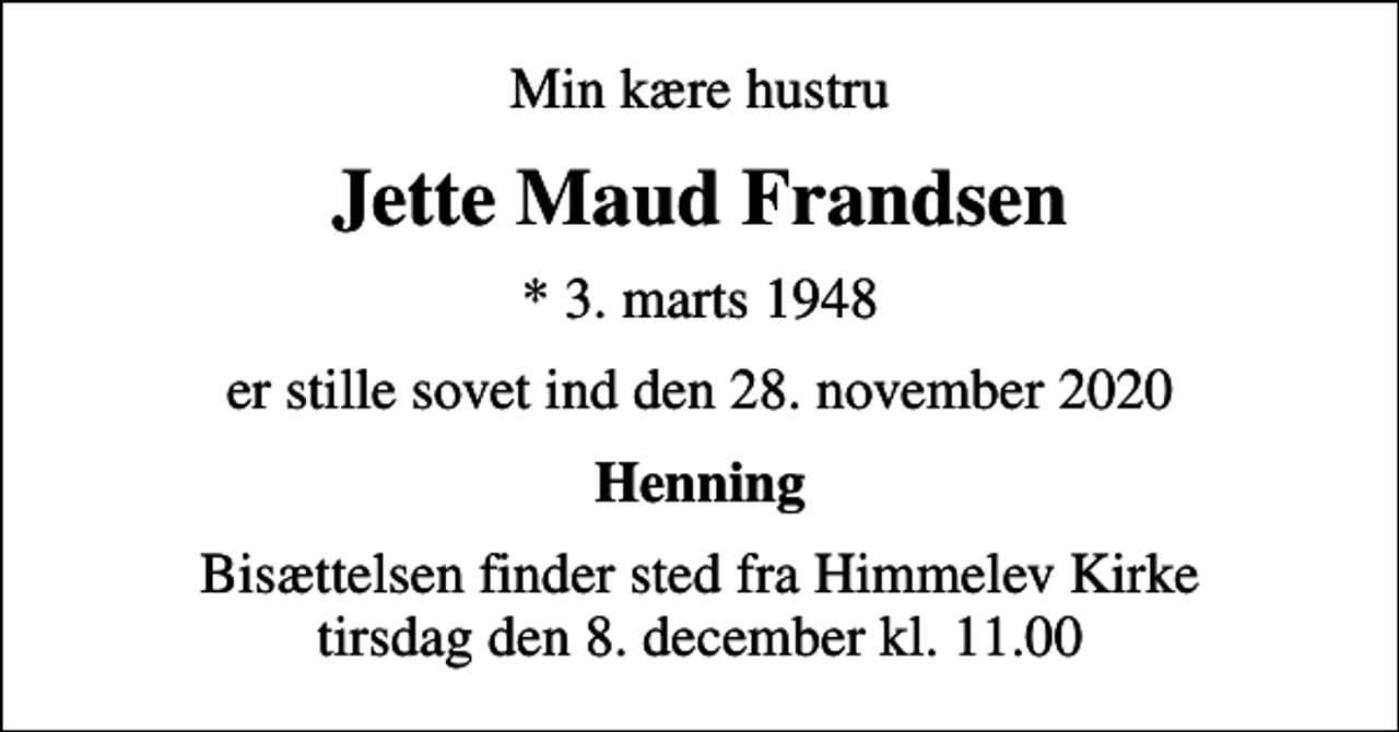 <p>Min kære hustru<br />Jette Maud Frandsen<br />* 3. marts 1948<br />er stille sovet ind den 28. november 2020<br />Henning<br />Bisættelsen finder sted fra Himmelev Kirke tirsdag den 8. december kl. 11.00</p>