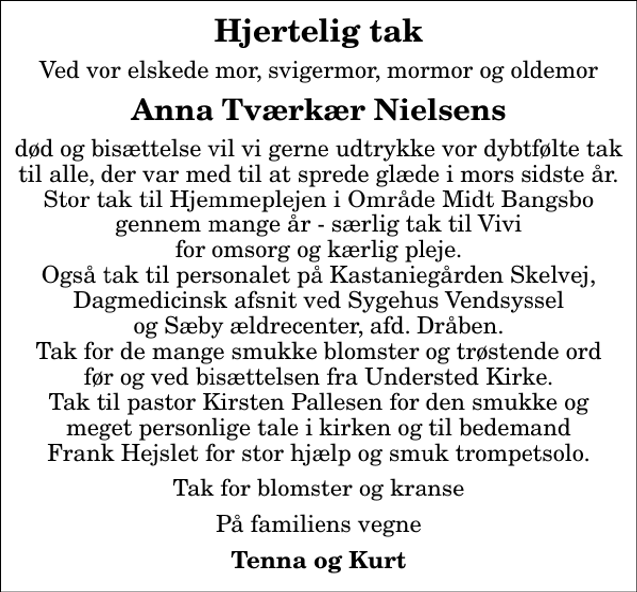 <p>Hjertelig tak<br />Ved vor elskede mor, svigermor, mormor og oldemor<br />Anna Tværkær Nielsens<br />død og bisættelse vil vi gerne udtrykke vor dybtfølte tak til alle, der var med til at sprede glæde i mors sidste år. Stor tak til Hjemmeplejen i Område Midt Bangsbo gennem mange år - særlig tak til Vivi for omsorg og kærlig pleje. Også tak til personalet på Kastaniegården Skelvej, Dagmedicinsk afsnit ved Sygehus Vendsyssel og Sæby ældrecenter, afd. Dråben. Tak for de mange smukke blomster og trøstende ord før og ved bisættelsen fra Understed Kirke. Tak til pastor Kirsten Pallesen for den smukke og meget personlige tale i kirken og til bedemand Frank Hejslet for stor hjælp og smuk trompetsolo.<br />Tak for blomster og kranse<br />På familiens vegne<br />Tenna og Kurt</p>