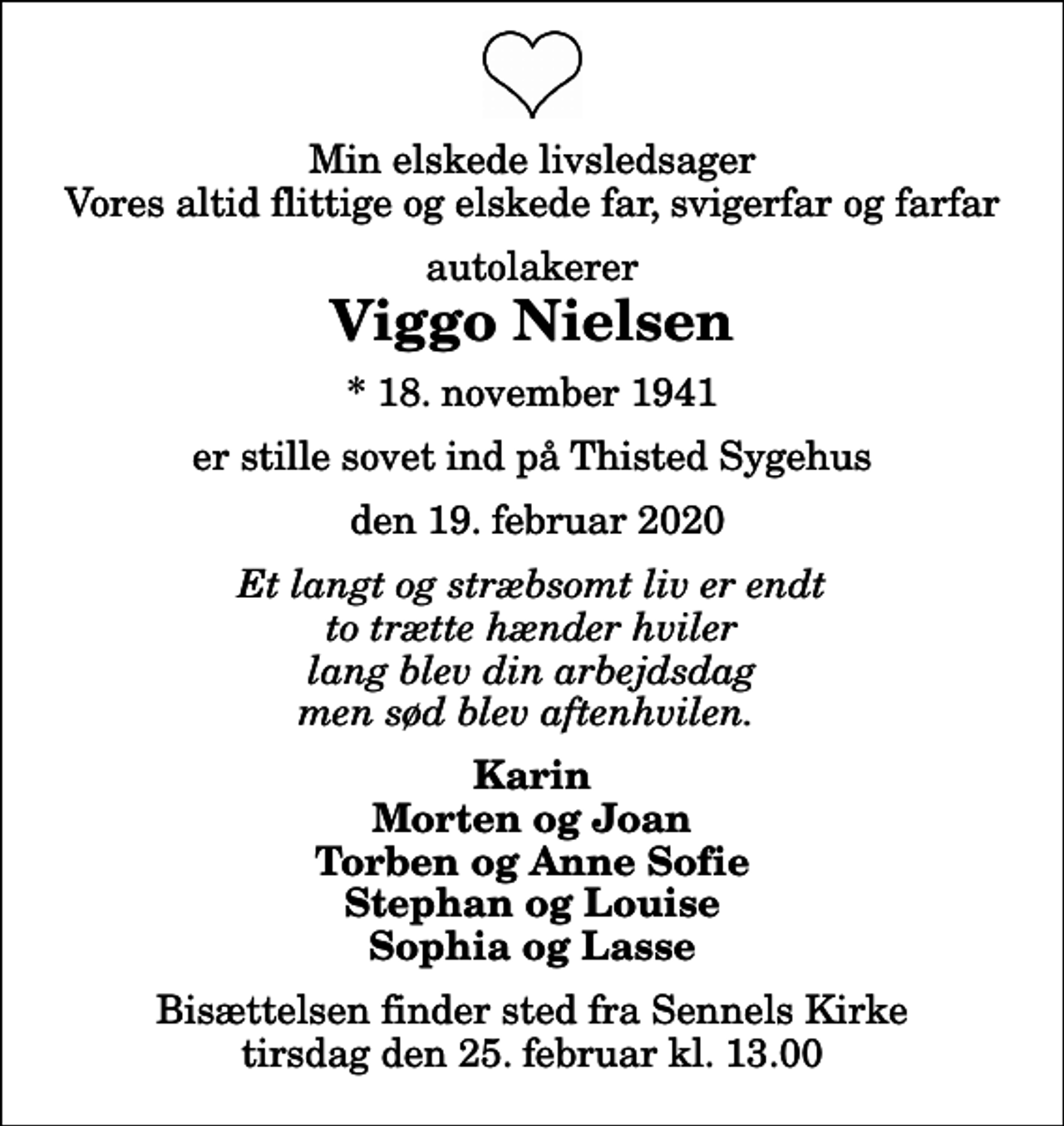 <p>Min elskede livsledsager Vores altid flittige og elskede far, svigerfar og farfar<br />autolakerer<br />Viggo Nielsen<br />* 18. november 1941<br />er stille sovet ind på Thisted Sygehus<br />den 19. februar 2020<br />Et langt og stræbsomt liv er endt to trætte hænder hviler lang blev din arbejdsdag men sød blev aftenhvilen.<br />Karin Morten og Joan Torben og Anne Sofie Stephan og Louise Sophia og Lasse<br />Bisættelsen finder sted fra Sennels Kirke tirsdag den 25. februar kl. 13.00</p>