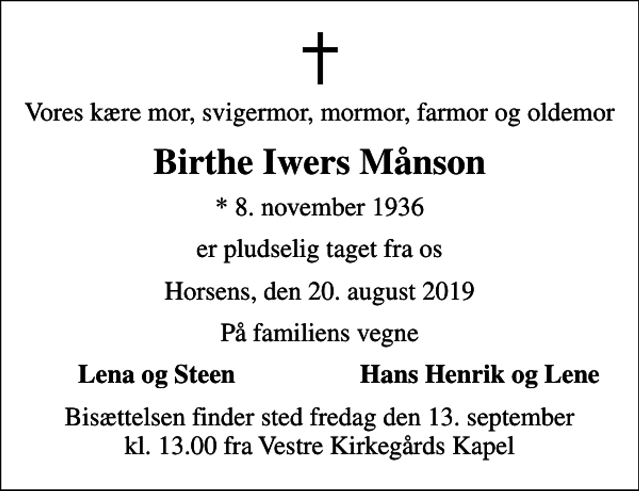 <p>Vores kære mor, svigermor, mormor, farmor og oldemor<br />Birthe Iwers Månson<br />* 8. november 1936<br />er pludselig taget fra os<br />Horsens, den 20. august 2019<br />På familiens vegne<br />Lena og Steen<br />Hans Henrik og Lene<br />Bisættelsen finder sted fredag den 13. september kl. 13.00 fra Vestre Kirkegårds Kapel</p>