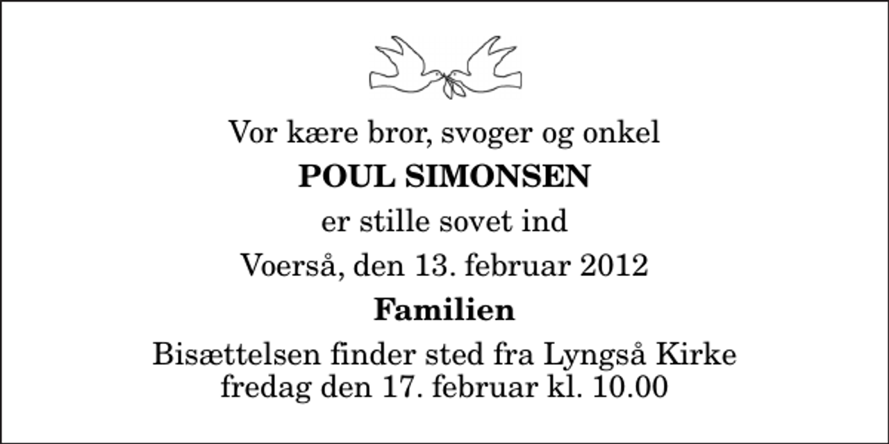 <p>Vor kære bror, svoger og onkel<br />Poul Simonsen<br />er stille sovet ind<br />Voerså, den 13. februar 2012<br />Familien<br />Bisættelsen finder sted fra Lyngså Kirke fredag den 17. februar kl. 10.00</p>