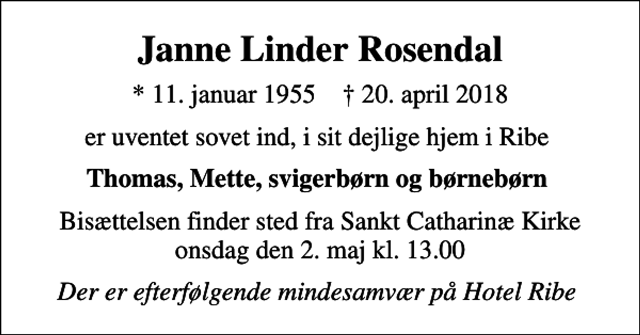 <p>Janne Linder Rosendal<br />* 11. januar 1955 ✝ 20. april 2018<br />er uventet sovet ind, i sit dejlige hjem i Ribe<br />Thomas, Mette, svigerbørn og børnebørn<br />Bisættelsen finder sted fra Sankt Catharinæ Kirke onsdag den 2. maj kl. 13.00<br />Der er efterfølgende mindesamvær på Hotel Ribe</p>