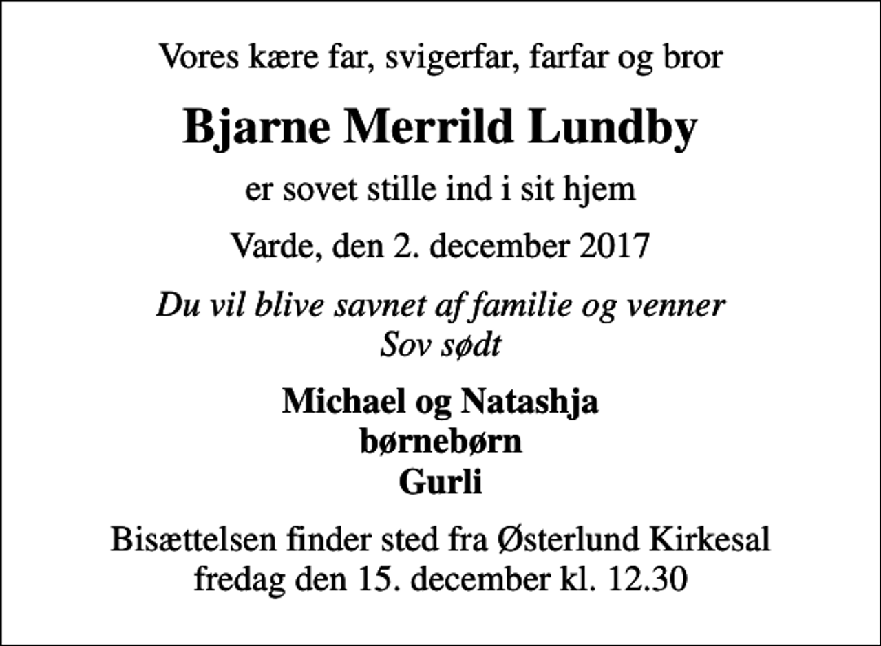 <p>Vores kære far, svigerfar, farfar og bror<br />Bjarne Merrild Lundby<br />er sovet stille ind i sit hjem<br />Varde, den 2. december 2017<br />Du vil blive savnet af familie og venner Sov sødt<br />Michael og Natashja børnebørn Gurli<br />Bisættelsen finder sted fra Østerlund Kirkesal fredag den 15. december kl. 12.30</p>