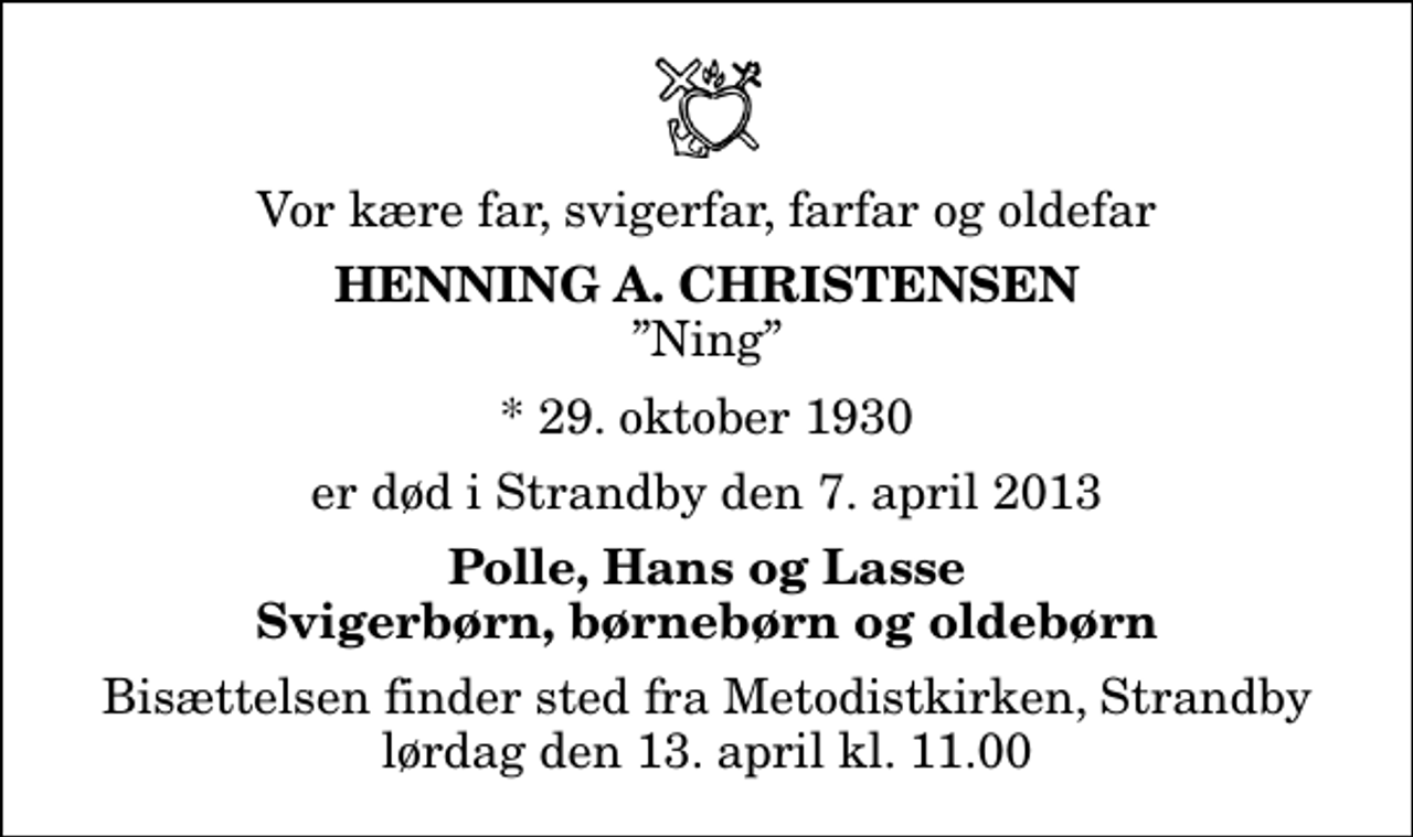 <p>Vor kære far, svigerfar, farfar og oldefar<br />Henning A. Christensen<br />Ning<br />* 29. oktober 1930<br />er død i Strandby den 7. april 2013<br />Polle, Hans og Lasse Svigerbørn, børnebørn og oldebørn<br />Bisættelsen finder sted fra Metodistkirken, Strandby lørdag den 13. april kl. 11.00</p>