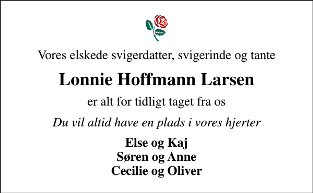 <p>Vores elskede svigerdatter, svigerinde og tante<br />Lonnie Hoffmann Larsen<br />er alt for tidligt taget fra os<br />Du vil altid have en plads i vores hjerter<br />Else og Kaj Søren og Anne Cecilie og Oliver</p>