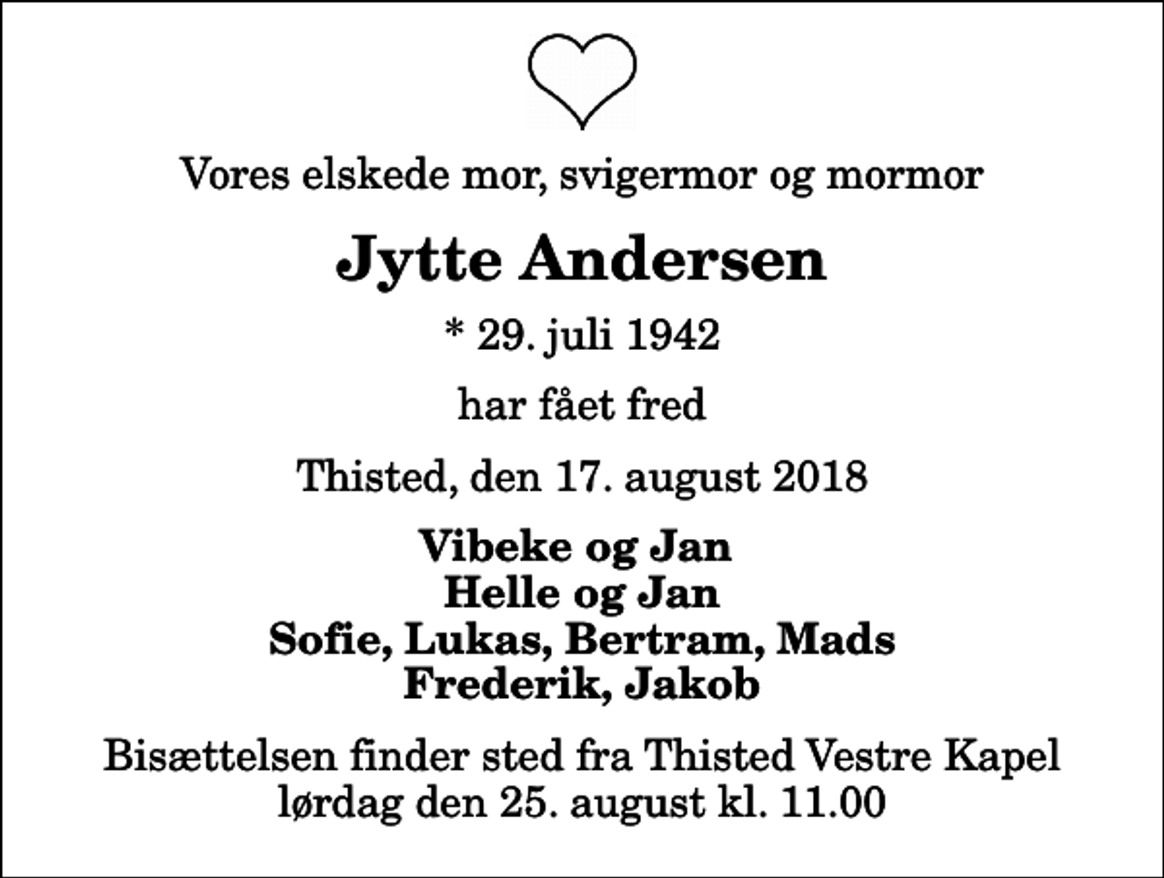 <p>Vores elskede mor, svigermor og mormor<br />Jytte Andersen<br />* 29. juli 1942<br />har fået fred<br />Thisted, den 17. august 2018<br />Vibeke og Jan Helle og Jan Sofie, Lukas, Bertram, Mads Frederik, Jakob<br />Bisættelsen finder sted fra Thisted Vestre Kapel lørdag den 25. august kl. 11.00</p>