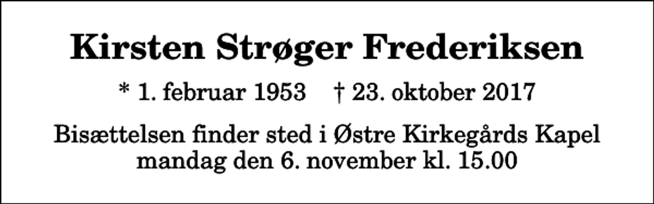 <p>Kirsten Strøger Frederiksen<br />* 1. februar 1953 ✝ 23. oktober 2017<br />Bisættelsen finder sted i Østre Kirkegårds Kapel mandag den 6. november kl. 15.00</p>
