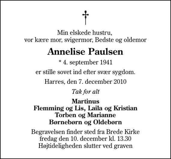 <p>Min elskede hustru, vor kære mor, svigermor, Bedste og oldemor<br />Annelise Paulsen<br />* 4. september 1941<br />er stille sovet ind efter svær sygdom.<br />Harres, den 7. december 2010<br />Tak for alt<br />Martinus Flemming og Lis, Laila og Kristian Torben og Marianne Børnebørn og Oldebørn<br />Begravelsen finder sted fra Brede Kirke fredag den 10. december kl. 13.30 Højtideligheden slutter ved graven</p>