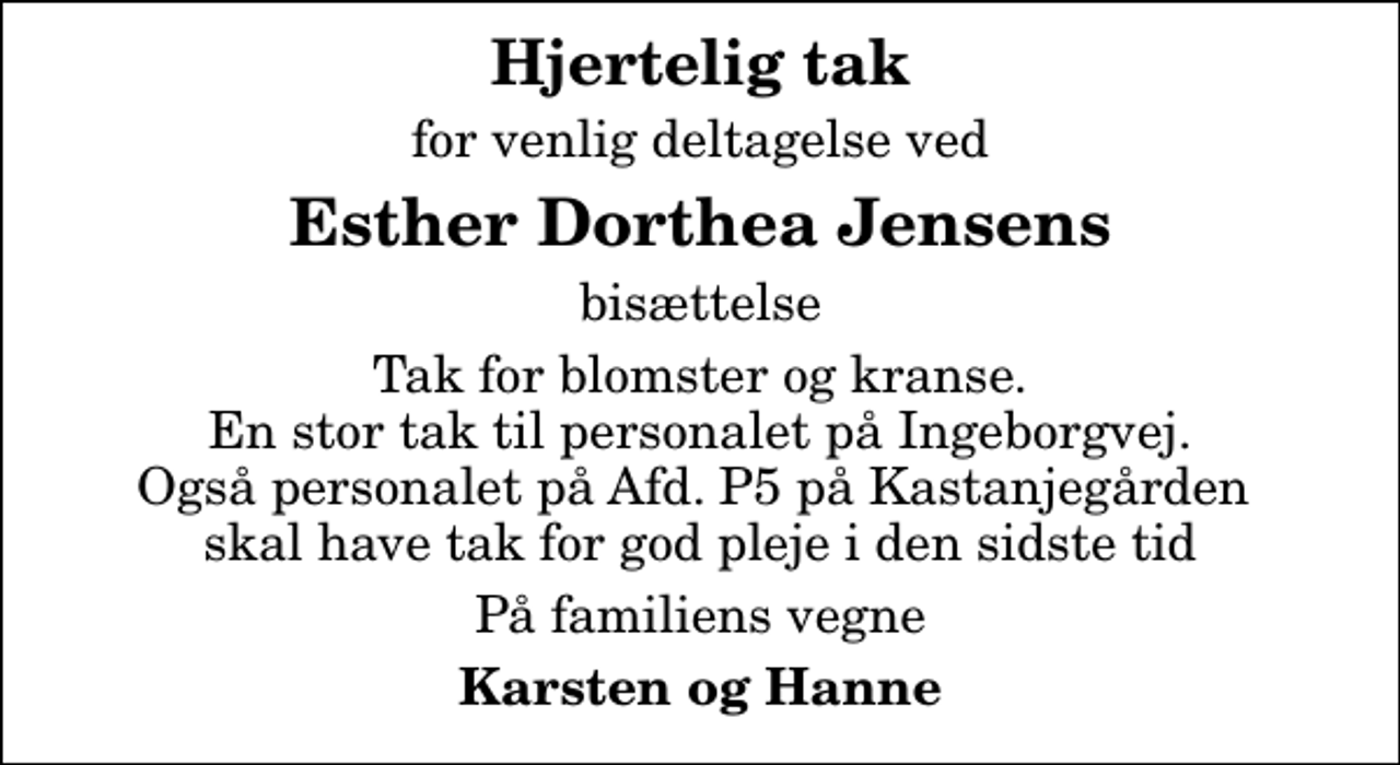 <p>Hjertelig tak<br />for venlig deltagelse ved<br />Esther Dorthea Jensens<br />bisættelse<br />Tak for blomster og kranse. En stor tak til personalet på Ingeborgvej. Også personalet på Afd. P5 på Kastanjegården skal have tak for god pleje i den sidste tid<br />På familiens vegne<br />Karsten og Hanne</p>