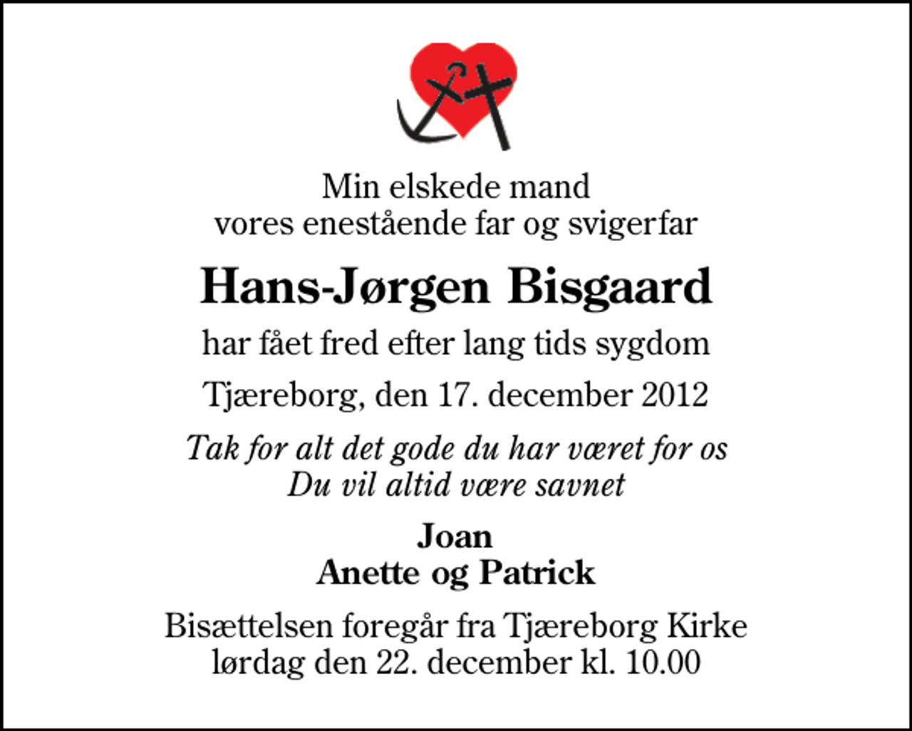 <p>Min elskede mand vores enestående far og svigerfar<br />Hans-Jørgen Bisgaard<br />har fået fred efter lang tids sygdom<br />Tjæreborg, den 17. december 2012<br />Tak for alt det gode du har været for os Du vil altid være savnet<br />Joan Anette og Patrick<br />Bisættelsen foregår fra Tjæreborg Kirke lørdag den 22. december kl. 10.00</p>