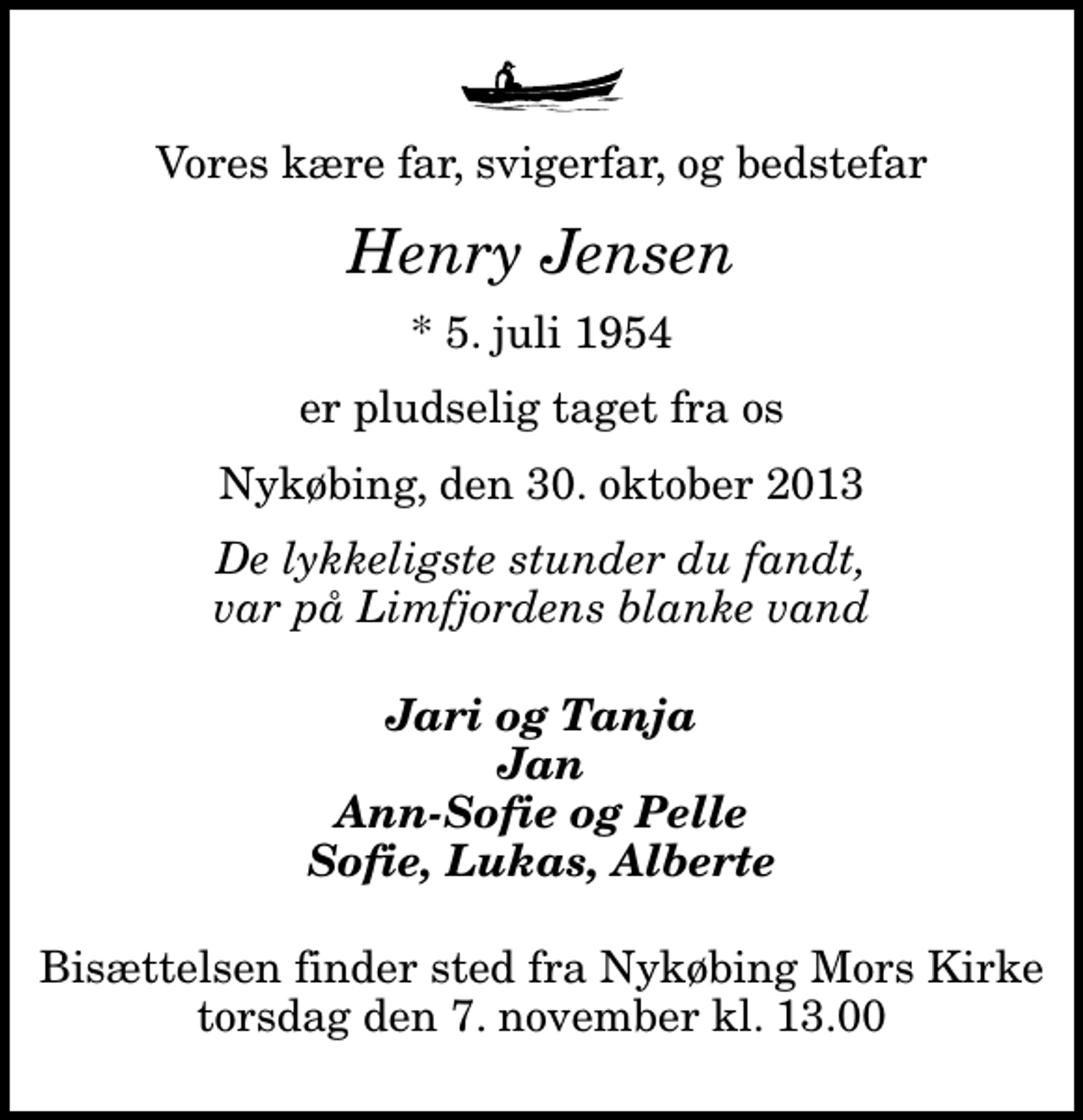 <p>Vores kære far, svigerfar, og bedstefar<br />Henry Jensen<br />* 5. juli 1954<br />er pludselig taget fra os<br />Nykøbing, den 30. oktober 2013<br />De lykkeligste stunder du fandt, var på Limfjordens blanke vand<br />Jari og Tanja Jan Ann-Sofie og Pelle Sofie, Lukas, Alberte<br />Bisættelsen finder sted fra Nykøbing Mors Kirke torsdag den 7. november kl. 13.00</p>