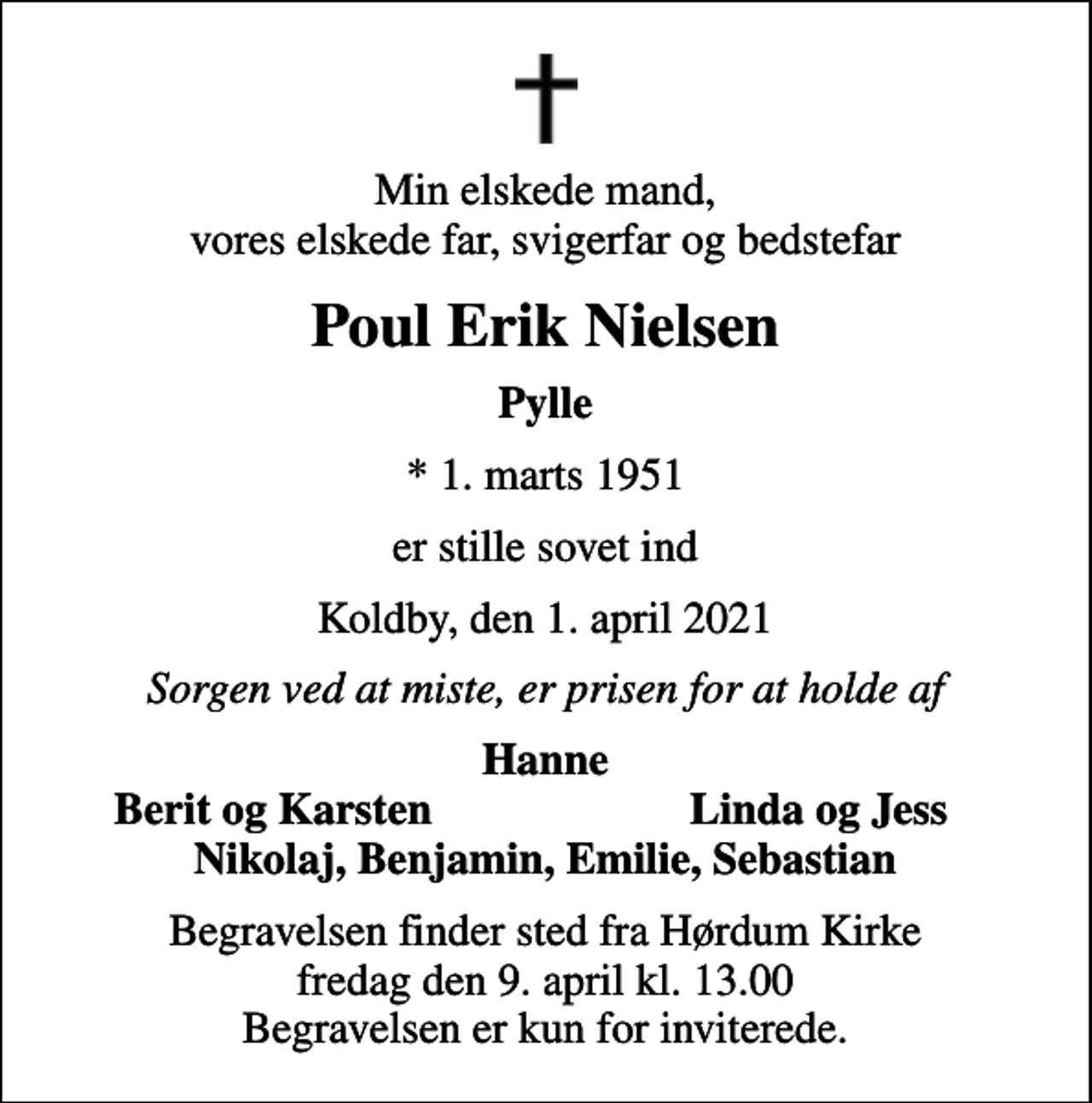 <p>Min elskede mand, vores elskede far, svigerfar og bedstefar<br />Poul Erik Nielsen<br />Pylle<br />* 1. marts 1951<br />er stille sovet ind<br />Koldby, den 1. april 2021<br />Sorgen ved at miste, er prisen for at holde af<br />Hanne<br />Berit og Karsten<br />Linda og Jess<br />Begravelsen finder sted fra Hørdum Kirke fredag den 9. april kl. 13.00 Begravelsen er kun for inviterede.</p>