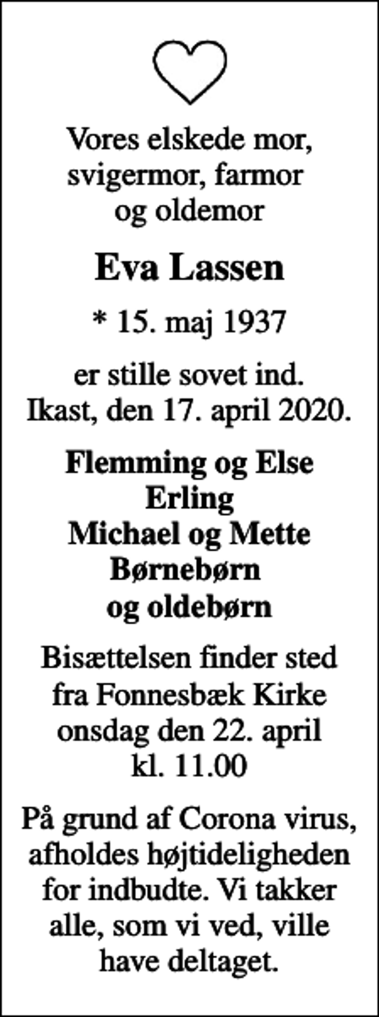 <p>Vores elskede mor, svigermor, farmor og oldemor<br />Eva Lassen<br />* 15. maj 1937<br />er stille sovet ind. Ikast, den 17. april 2020.<br />Flemming og Else Erling Michael og Mette Børnebørn og oldebørn<br />Bisættelsen har fundet sted</p>