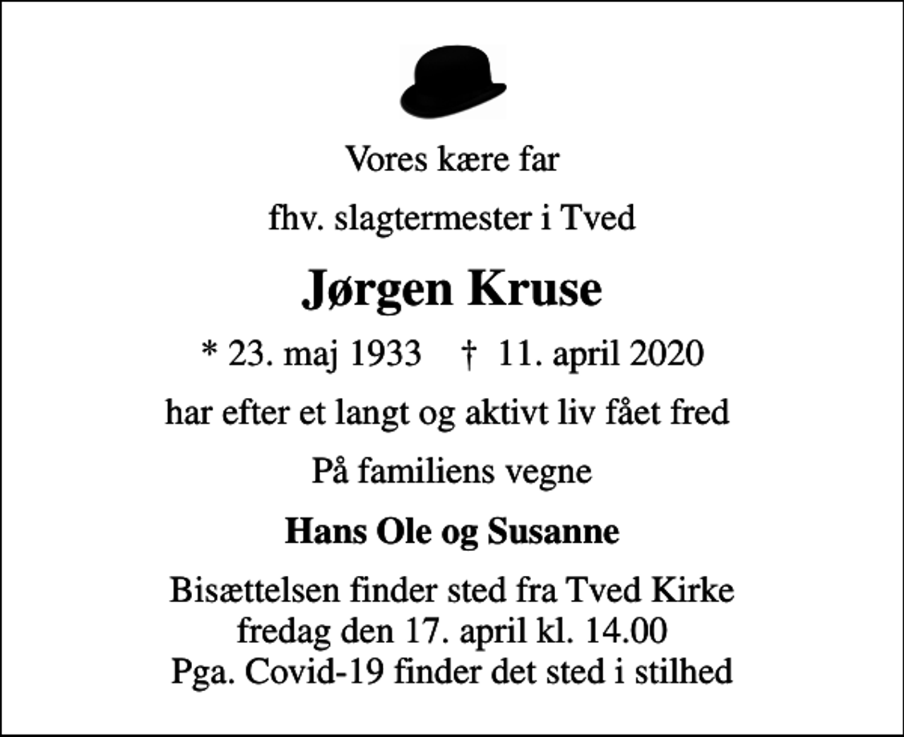 <p>Vores kære far<br />fhv. slagtermester i Tved<br />Jørgen Kruse<br />* 23. maj 1933 ✝ 11. april 2020<br />har efter et langt og aktivt liv fået fred<br />På familiens vegne<br />Hans Ole og Susanne<br />Bisættelsen finder sted fra Tved Kirke fredag den 17. april kl. 14.00 Pga. Covid-19 finder det sted i stilhed</p>