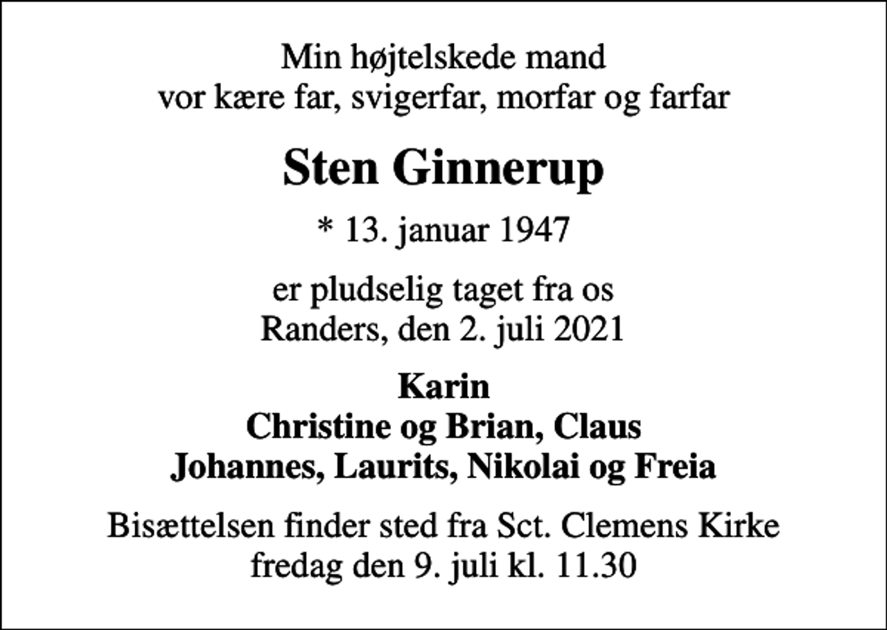 <p>Min højtelskede mand vor kære far, svigerfar, morfar og farfar<br />Sten Ginnerup<br />* 13. januar 1947<br />er pludselig taget fra os Randers, den 2. juli 2021<br />Karin Christine og Brian, Claus Johannes, Laurits, Nikolai og Freia<br />Bisættelsen finder sted fra Sct. Clemens Kirke fredag den 9. juli kl. 11.30</p>