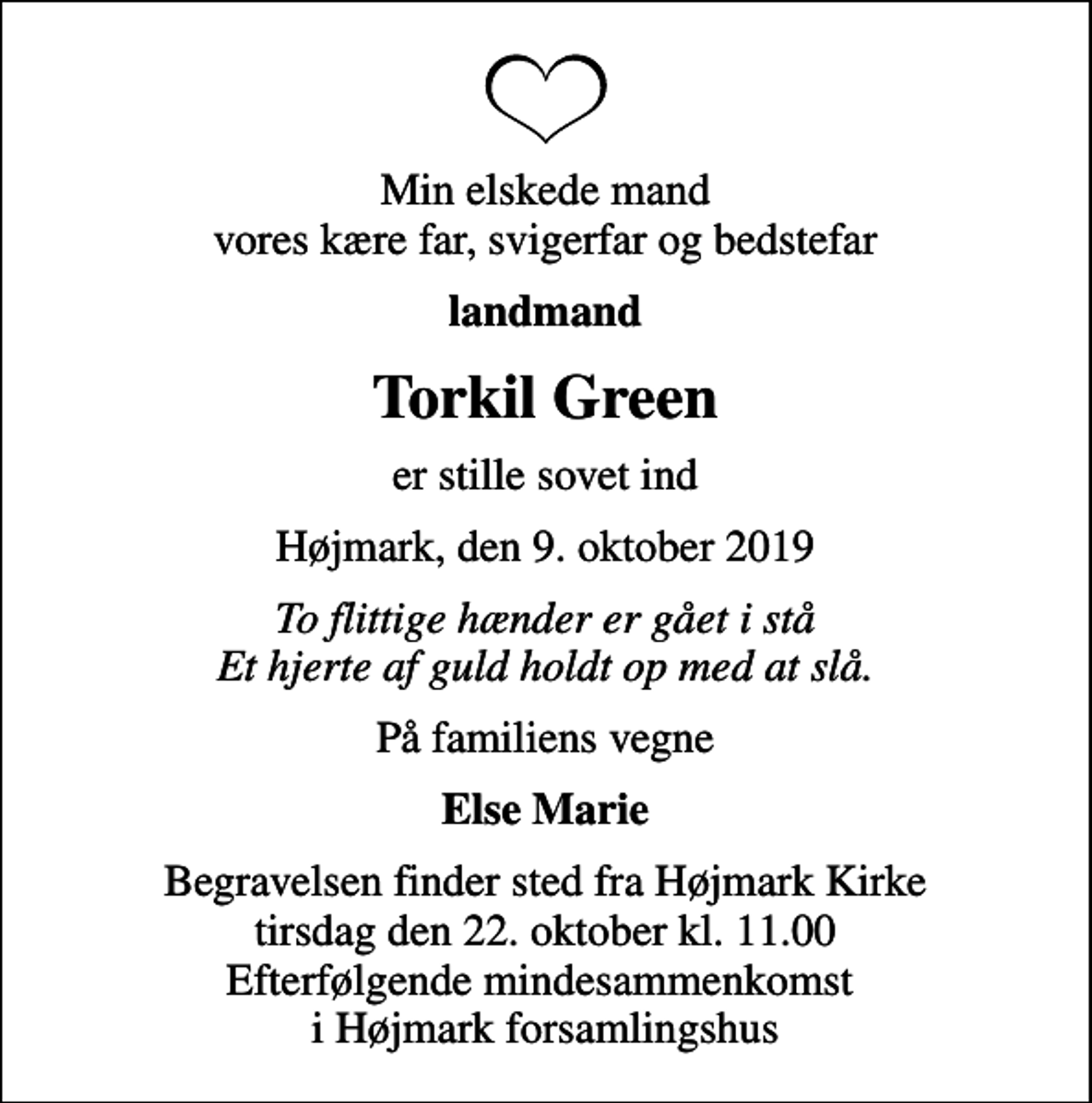 <p>Min elskede mand vores kære far, svigerfar og bedstefar<br />landmand<br />Torkil Green<br />er stille sovet ind<br />Højmark, den 9. oktober 2019<br />To flittige hænder er gået i stå Et hjerte af guld holdt op med at slå.<br />På familiens vegne<br />Else Marie<br />Begravelsen finder sted fra Højmark Kirke tirsdag den 22. oktober kl. 11.00 Efterfølgende mindesammenkomst i Højmark forsamlingshus</p>