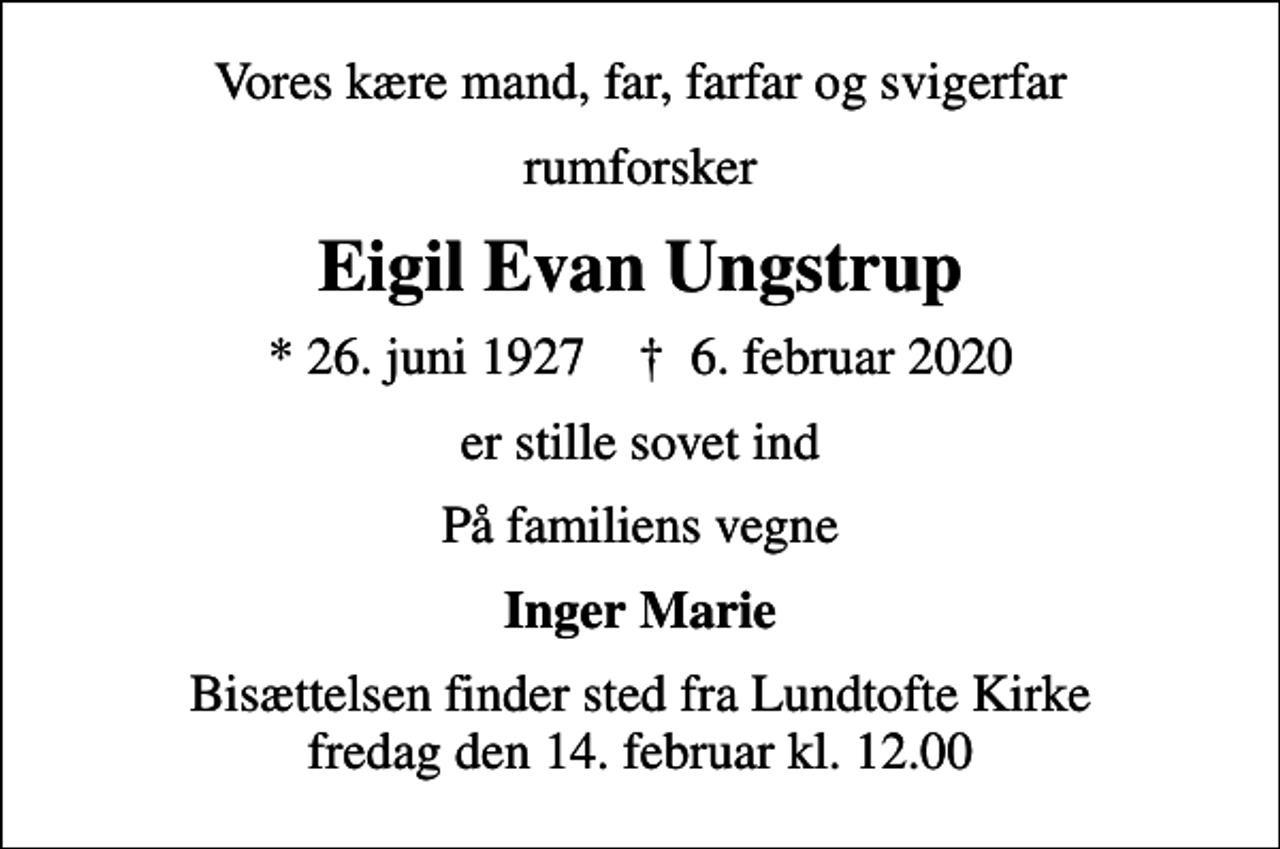 <p>Vores kære mand, far, farfar og svigerfar<br />rumforsker<br />Eigil Evan Ungstrup<br />* 26. juni 1927 ✝ 6. februar 2020<br />er stille sovet ind<br />På familiens vegne<br />Inger Marie<br />Bisættelsen finder sted fra Lundtofte Kirke fredag den 14. februar kl. 12.00</p>