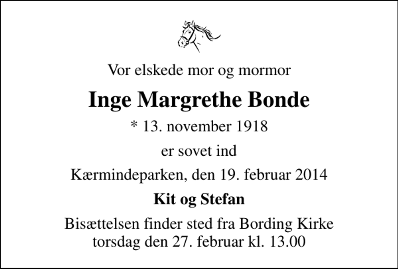 <p>Vor elskede mor og mormor<br />Inge Margrethe Bonde<br />* 13. november 1918<br />er sovet ind<br />Kærmindeparken, den 19. februar 2014<br />Kit og Stefan<br />Bisættelsen finder sted fra Bording Kirke torsdag den 27. februar kl. 13.00 .</p>