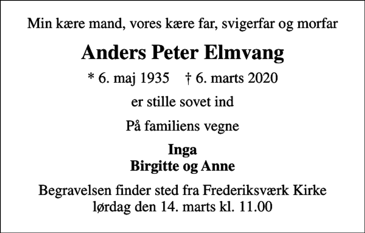 <p>Min kære mand, vores kære far, svigerfar og morfar<br />Anders Peter Elmvang<br />* 6. maj 1935 ✝ 6. marts 2020<br />er stille sovet ind<br />På familiens vegne<br />Inga Birgitte og Anne<br />Begravelsen finder sted fra Frederiksværk Kirke lørdag den 14. marts kl. 11.00</p>