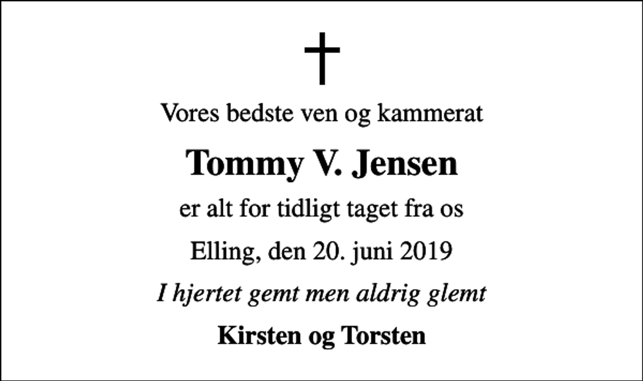 <p>Vores bedste ven og kammerat<br />Tommy V. Jensen<br />er alt for tidligt taget fra os<br />Elling, den 20. juni 2019<br />I hjertet gemt men aldrig glemt<br />Kirsten og Torsten</p>