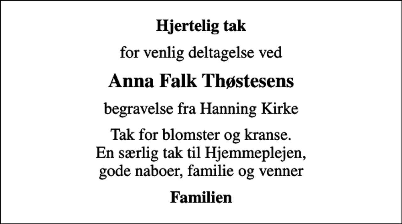 <p>Hjertelig tak<br />for venlig deltagelse ved<br />Anna Falk Thøstesens<br />begravelse fra Hanning Kirke<br />Tak for blomster og kranse. En særlig tak til Hjemmeplejen, gode naboer, familie og venner<br />Familien</p>