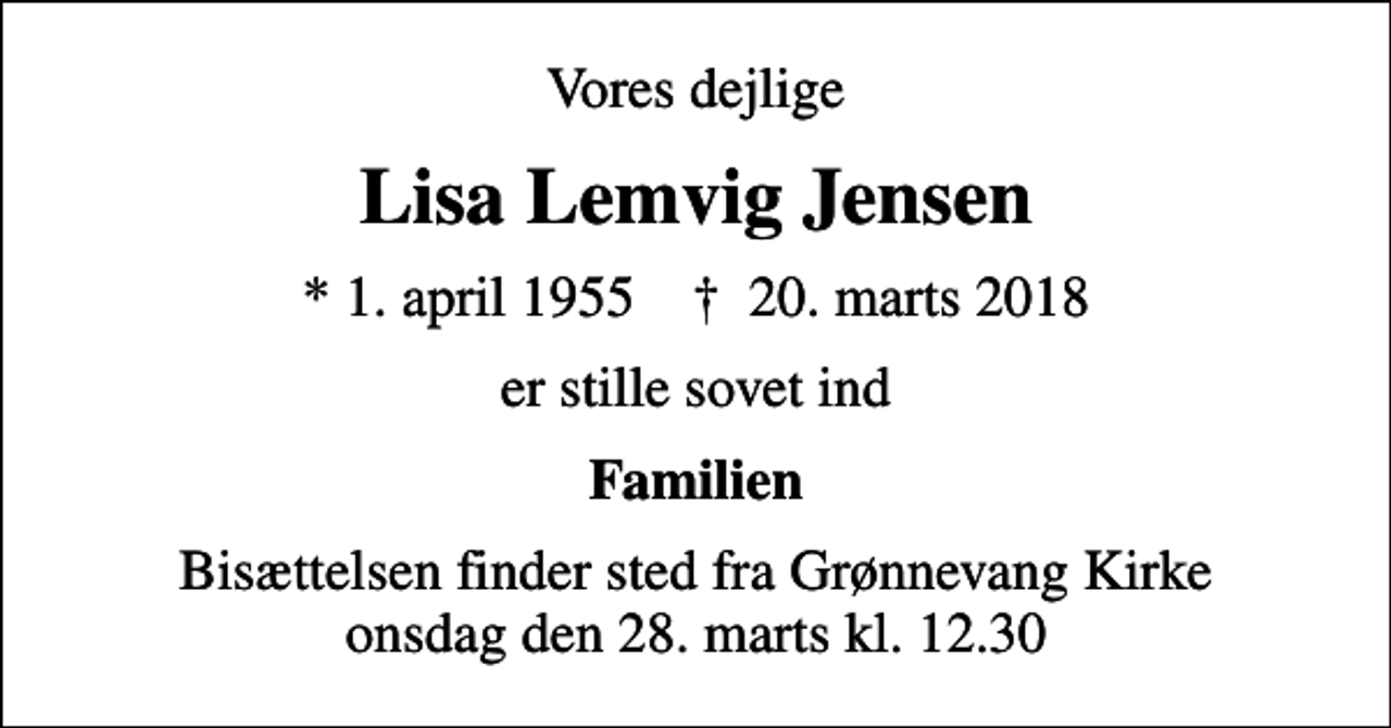 <p>Vores dejlige<br />Lisa Lemvig Jensen<br />* 1. april 1955 ✝ 20. marts 2018<br />er stille sovet ind<br />Familien<br />Bisættelsen finder sted fra Grønnevang Kirke onsdag den 28. marts kl. 12.30</p>