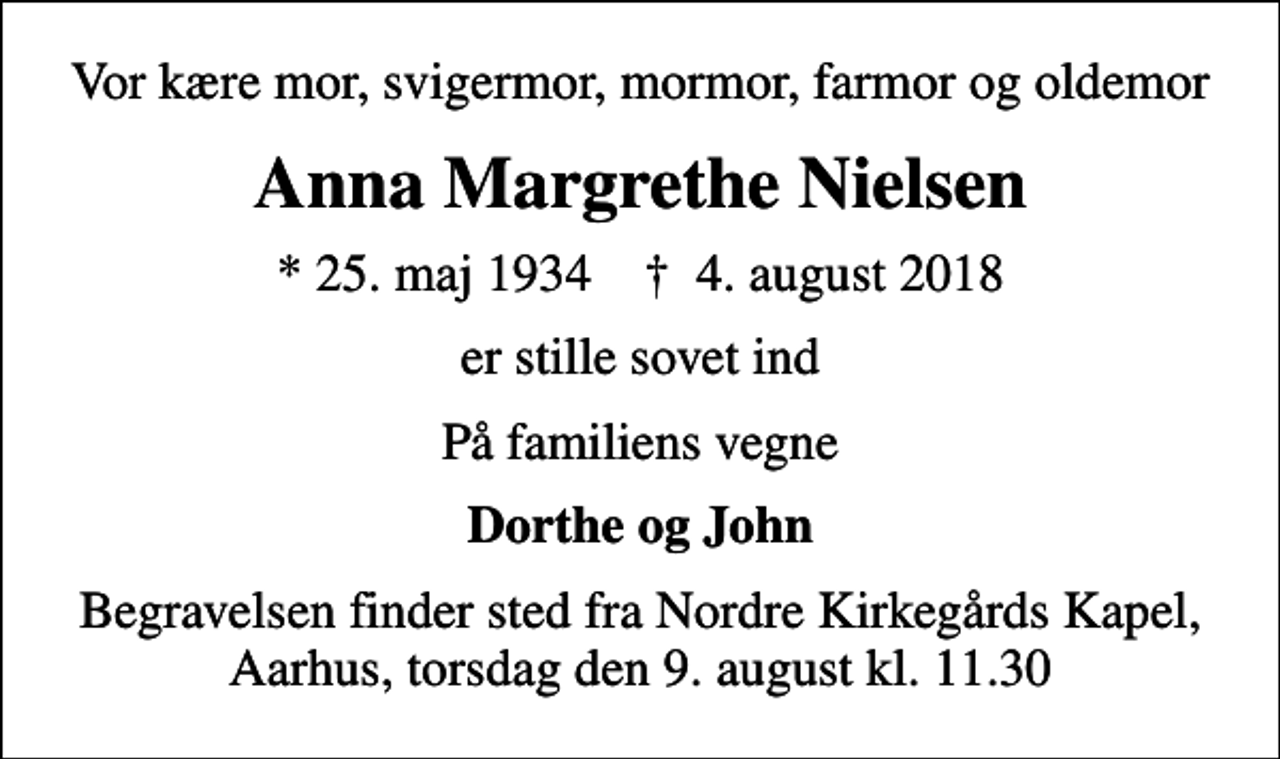 <p>Vor kære mor, svigermor, mormor, farmor og oldemor<br />Anna Margrethe Nielsen<br />* 25. maj 1934 ✝ 4. august 2018<br />er stille sovet ind<br />På familiens vegne<br />Dorthe og John<br />Begravelsen finder sted fra Nordre Kirkegårds Kapel, Aarhus, torsdag den 9. august kl. 11.30</p>