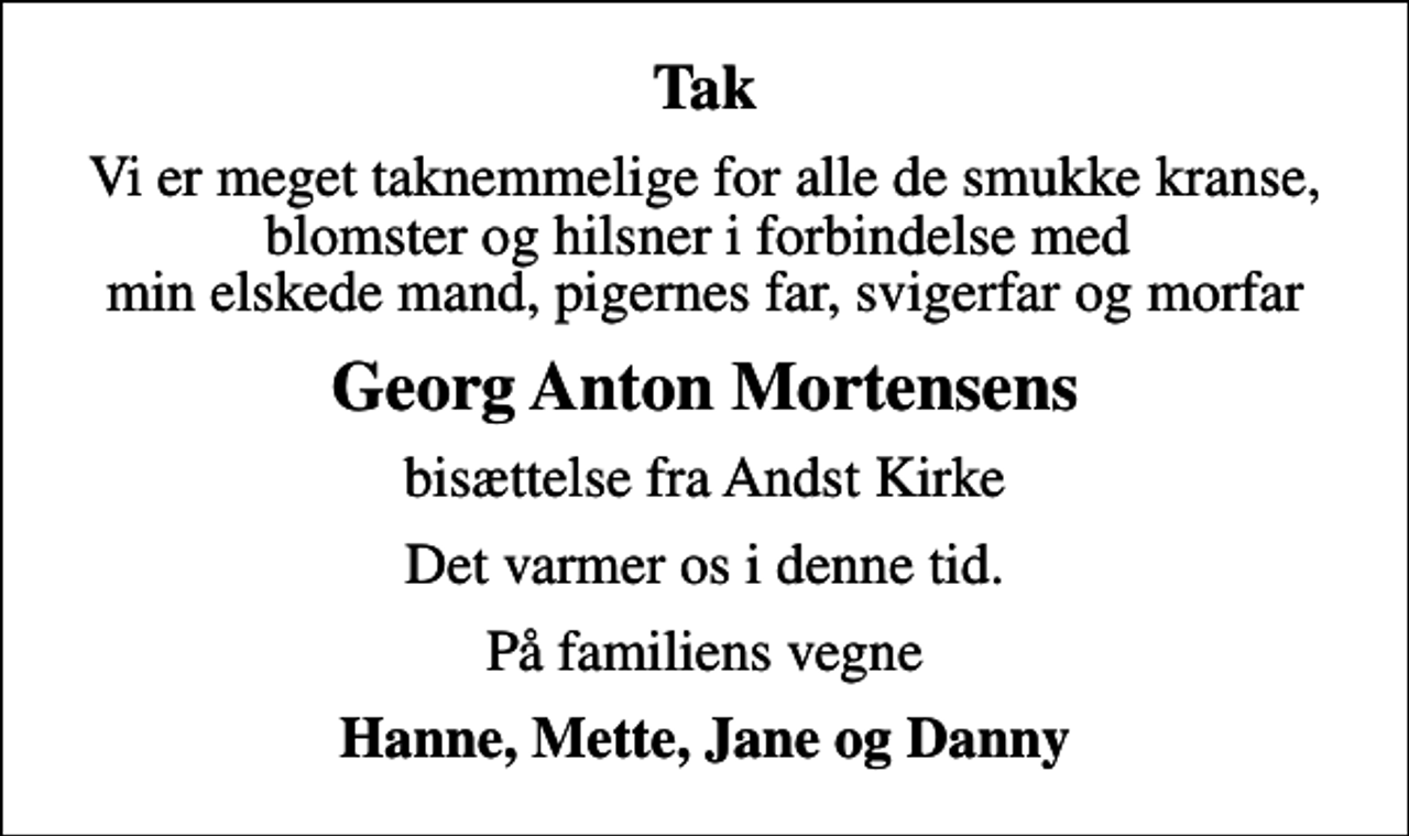 <p>Tak<br />Vi er meget taknemmelige for alle de smukke kranse, blomster og hilsner i forbindelse med min elskede mand, pigernes far, svigerfar og morfar<br />Georg Anton Mortensens<br />bisættelse fra Andst Kirke<br />Det varmer os i denne tid.<br />På familiens vegne<br />Hanne, Mette, Jane og Danny</p>