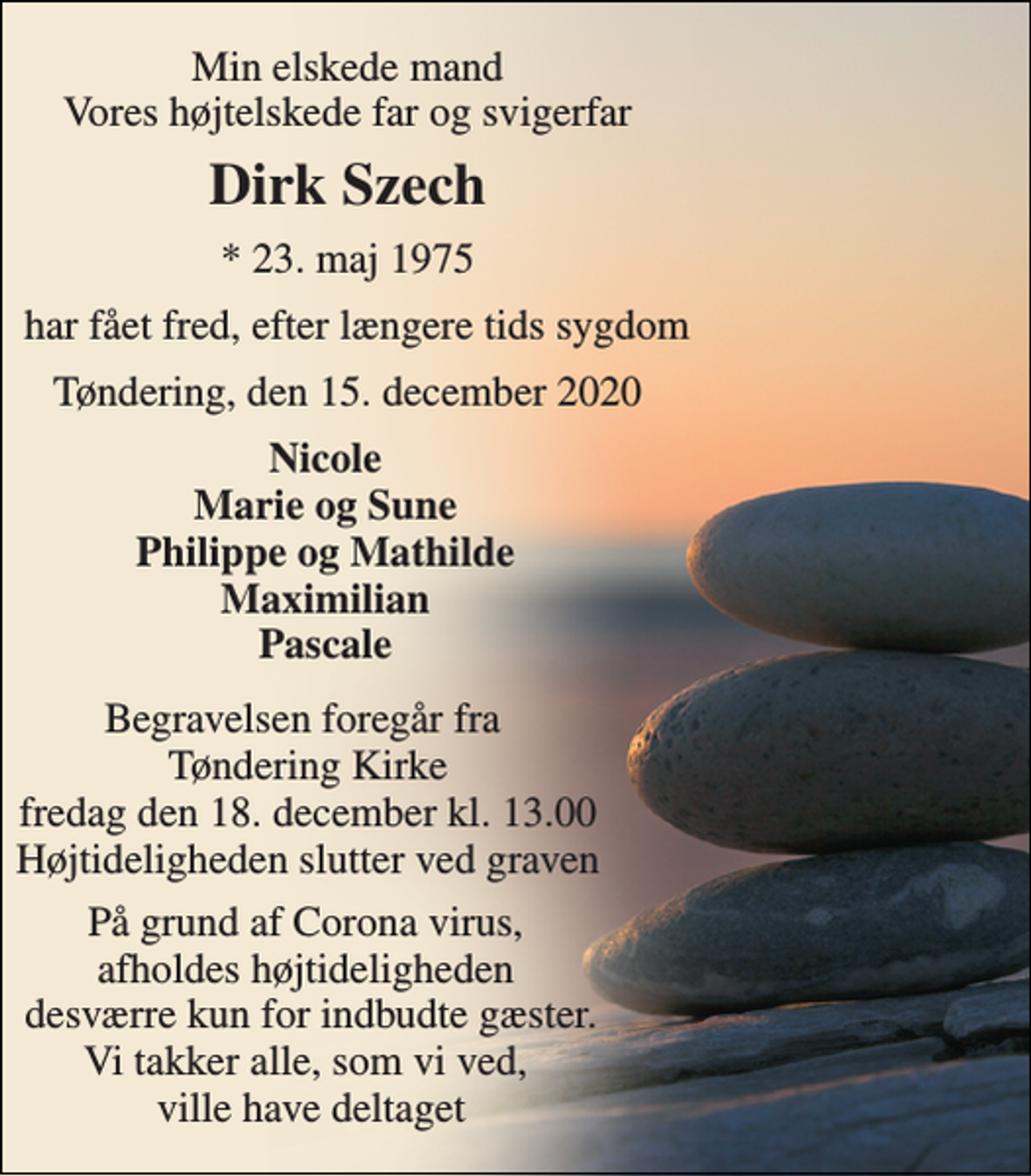 <p>Min elskede mand Vores højtelskede far og svigerfar<br />Dirk Szech<br />*​ 23. maj 1975<br />har fået fred, efter længere tids sygdom<br />Tøndering, den 15. december 2020<br />Nicole Marie og Sune Philippe og Mathilde Maximilian Pascale<br />Begravelsen​ foregår fra Tøndering Kirke​ fredag den 18. december​ kl. 13.00 Højtideligheden slutter ved graven<br />På grund af Corona virus, afholdes højtideligheden desværre kun for indbudte gæster. Vi takker alle, som vi ved, ville have deltaget</p>