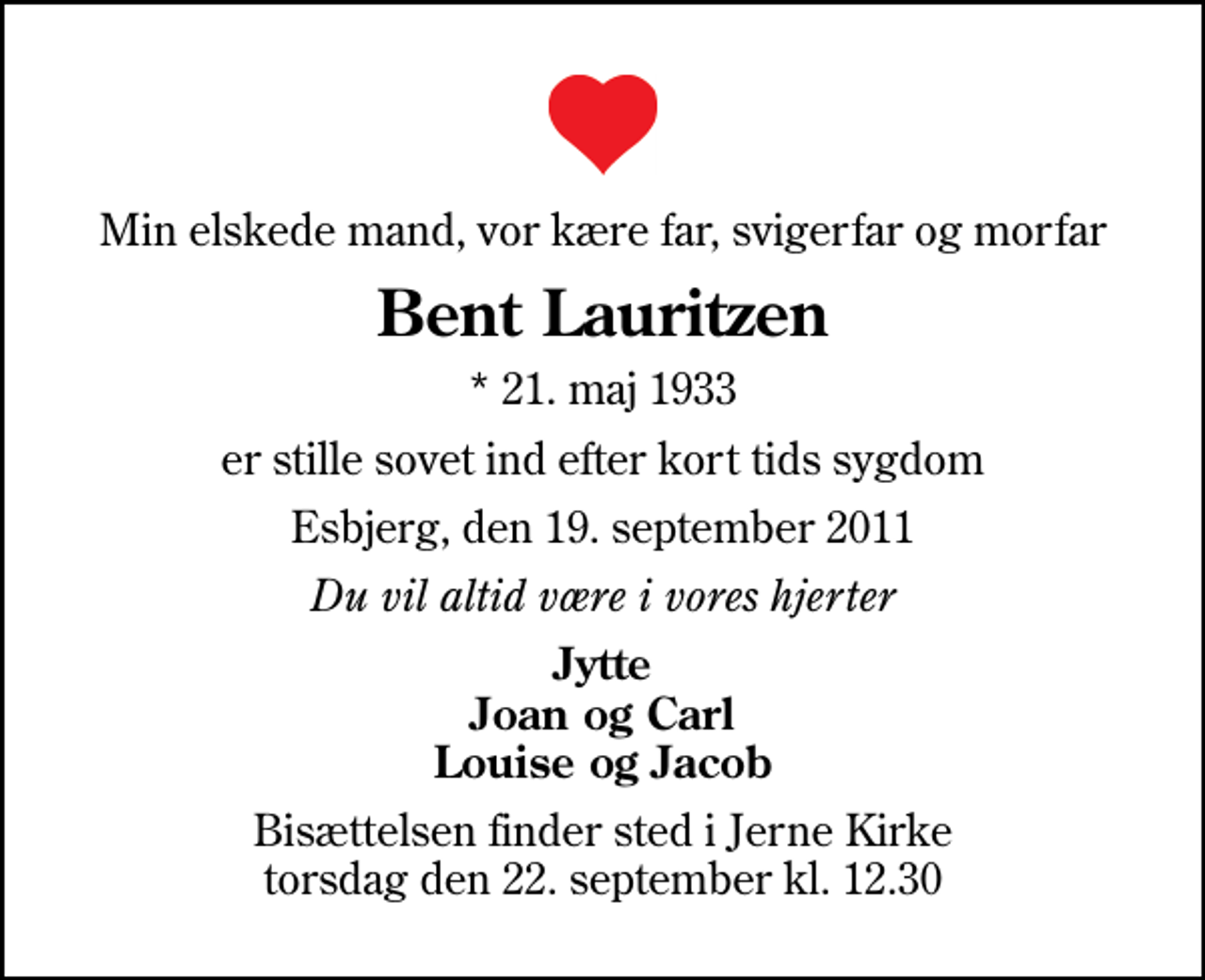 <p>Min elskede mand, vor kære far, svigerfar og morfar<br />Bent Lauritzen<br />* 21. maj 1933<br />er stille sovet ind efter kort tids sygdom<br />Esbjerg, den 19. september 2011<br />Du vil altid være i vores hjerter<br />Jytte Joan og Carl Louise og Jacob<br />Bisættelsen finder sted i Jerne Kirke torsdag den 22. september kl. 12.30</p>