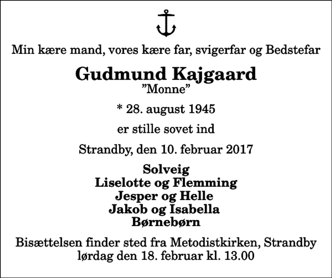 <p>Min kære mand, vores kære far, svigerfar og Bedstefar<br />Gudmund Kajgaard<br />Monne<br />* 28. august 1945<br />er stille sovet ind<br />Strandby, den 10. februar 2017<br />Solveig Liselotte og Flemming Jesper og Helle Jakob og Isabella Børnebørn<br />Bisættelsen finder sted fra Metodistkirken, Strandby lørdag den 18. februar kl. 13.00</p>